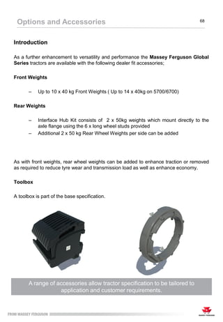 Introduction
As a further enhancement to versatility and performance the Massey Ferguson Global
Series tractors are available with the following dealer fit accessories;
Front Weights
– Up to 10 x 40 kg Front Weights ( Up to 14 x 40kg on 5700/6700)
Rear Weights
– Interface Hub Kit consists of 2 x 50kg weights which mount directly to the
axle flange using the 6 x long wheel studs provided
– Additional 2 x 50 kg Rear Wheel Weights per side can be added
As with front weights, rear wheel weights can be added to enhance traction or removed
as required to reduce tyre wear and transmission load as well as enhance economy.
Toolbox
A toolbox is part of the base specification.
A range of accessories allow tractor specification to be tailored to
application and customer requirements.
Options and Accessories 68
 