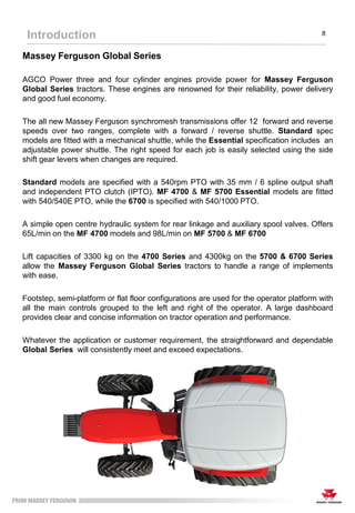 Massey Ferguson Global Series
AGCO Power three and four cylinder engines provide power for Massey Ferguson
Global Series tractors. These engines are renowned for their reliability, power delivery
and good fuel economy.
The all new Massey Ferguson synchromesh transmissions offer 12 forward and reverse
speeds over two ranges, complete with a forward / reverse shuttle. Standard spec
models are fitted with a mechanical shuttle, while the Essential specification includes an
adjustable power shuttle. The right speed for each job is easily selected using the side
shift gear levers when changes are required.
Standard models are specified with a 540rpm PTO with 35 mm / 6 spline output shaft
and independent PTO clutch (IPTO). MF 4700 & MF 5700 Essential models are fitted
with 540/540E PTO, while the 6700 is specified with 540/1000 PTO.
A simple open centre hydraulic system for rear linkage and auxiliary spool valves. Offers
65L/min on the MF 4700 models and 98L/min on MF 5700 & MF 6700
Lift capacities of 3300 kg on the 4700 Series and 4300kg on the 5700 & 6700 Series
allow the Massey Ferguson Global Series tractors to handle a range of implements
with ease.
Footstep, semi-platform or flat floor configurations are used for the operator platform with
all the main controls grouped to the left and right of the operator. A large dashboard
provides clear and concise information on tractor operation and performance.
Whatever the application or customer requirement, the straightforward and dependable
Global Series will consistently meet and exceed expectations.
Introduction 8
 