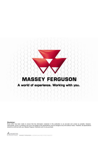 Disclaimer:
Every effort has been made to ensure that the information contained in this publication is as accurate and current as possible. However,
inaccuracies, errors or omissions may occur and details of the specifications may be changed at any time without notice. Therefore, all specifications
should be confirmed with your Massey Ferguson Distributor prior to any purchase.
 
