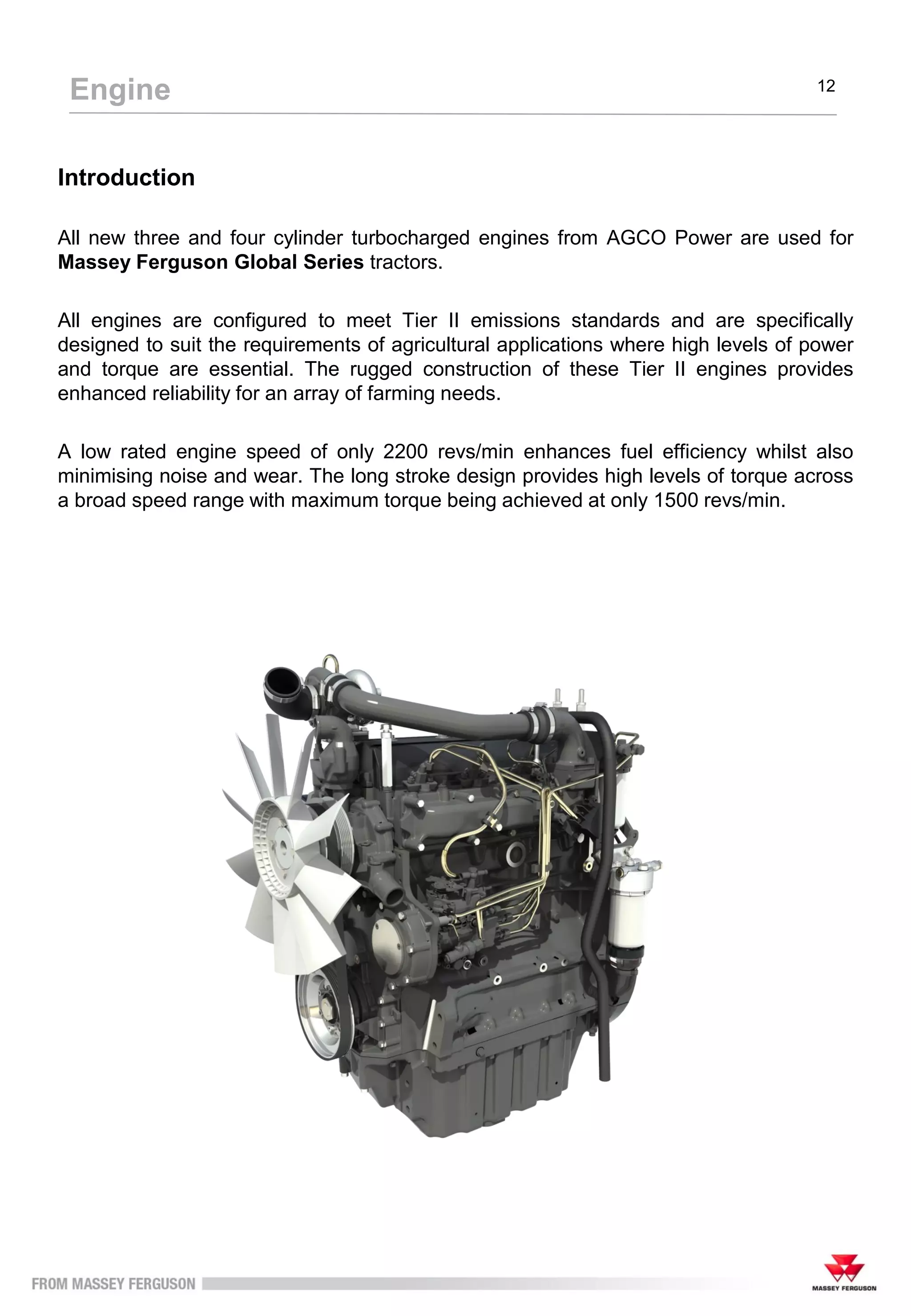 Introduction
All new three and four cylinder turbocharged engines from AGCO Power are used for
Massey Ferguson Global Series tractors.
All engines are configured to meet Tier II emissions standards and are specifically
designed to suit the requirements of agricultural applications where high levels of power
and torque are essential. The rugged construction of these Tier II engines provides
enhanced reliability for an array of farming needs.
A low rated engine speed of only 2200 revs/min enhances fuel efficiency whilst also
minimising noise and wear. The long stroke design provides high levels of torque across
a broad speed range with maximum torque being achieved at only 1500 revs/min.
Engine 12
 