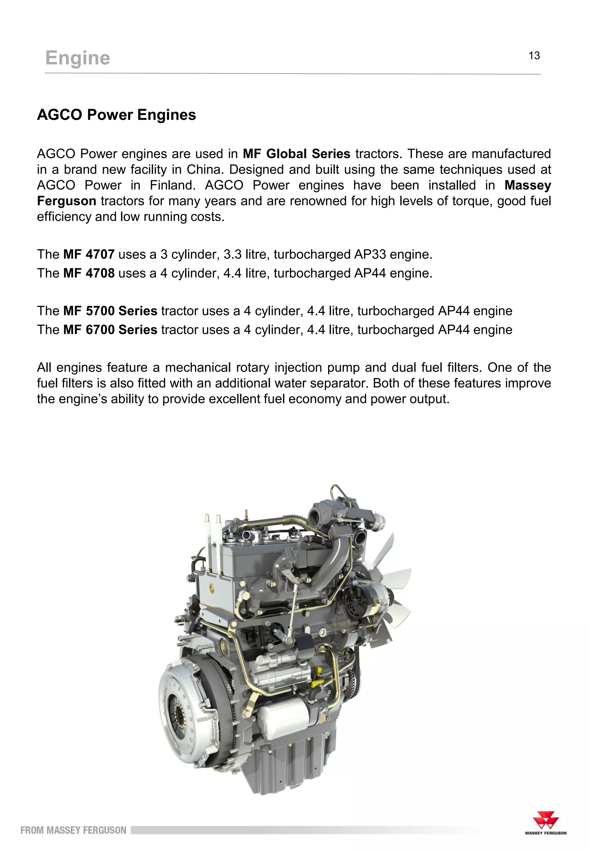 AGCO Power Engines
AGCO Power engines are used in MF Global Series tractors. These are manufactured
in a brand new facility in China. Designed and built using the same techniques used at
AGCO Power in Finland. AGCO Power engines have been installed in Massey
Ferguson tractors for many years and are renowned for high levels of torque, good fuel
efficiency and low running costs.
The MF 4707 uses a 3 cylinder, 3.3 litre, turbocharged AP33 engine.
The MF 4708 uses a 4 cylinder, 4.4 litre, turbocharged AP44 engine.
The MF 5700 Series tractor uses a 4 cylinder, 4.4 litre, turbocharged AP44 engine
The MF 6700 Series tractor uses a 4 cylinder, 4.4 litre, turbocharged AP44 engine
All engines feature a mechanical rotary injection pump and dual fuel filters. One of the
fuel filters is also fitted with an additional water separator. Both of these features improve
the engine’s ability to provide excellent fuel economy and power output.
Engine 13
 