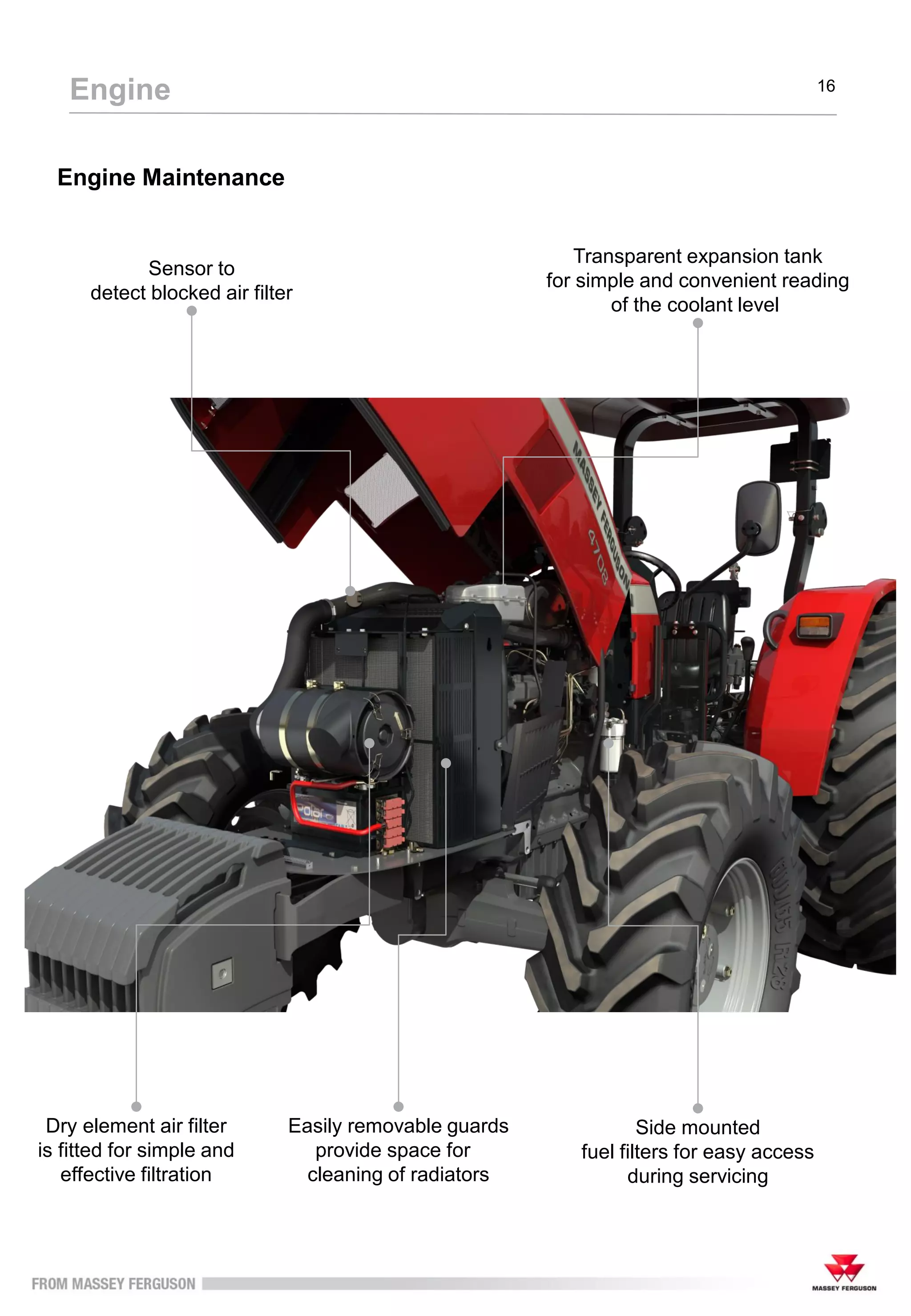 Engine Maintenance
Engine 16
Easily removable guards
provide space for
cleaning of radiators
Dry element air filter
is fitted for simple and
effective filtration
Side mounted
fuel filters for easy access
during servicing
Transparent expansion tank
for simple and convenient reading
of the coolant level
Sensor to
detect blocked air filter
 