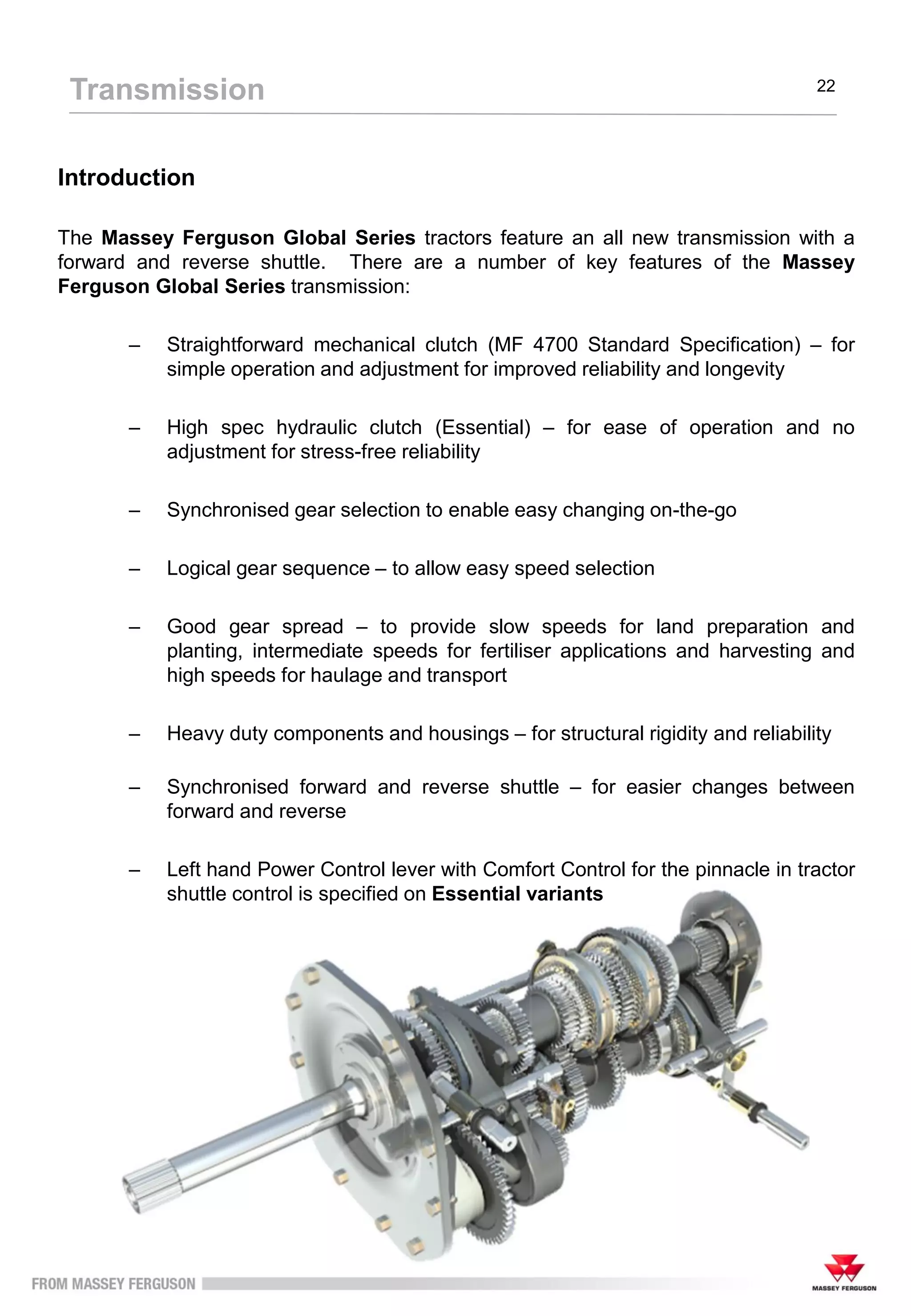 Introduction
The Massey Ferguson Global Series tractors feature an all new transmission with a
forward and reverse shuttle. There are a number of key features of the Massey
Ferguson Global Series transmission:
– Straightforward mechanical clutch (MF 4700 Standard Specification) – for
simple operation and adjustment for improved reliability and longevity
– High spec hydraulic clutch (Essential) – for ease of operation and no
adjustment for stress-free reliability
– Synchronised gear selection to enable easy changing on-the-go
– Logical gear sequence – to allow easy speed selection
– Good gear spread – to provide slow speeds for land preparation and
planting, intermediate speeds for fertiliser applications and harvesting and
high speeds for haulage and transport
– Heavy duty components and housings – for structural rigidity and reliability
– Synchronised forward and reverse shuttle – for easier changes between
forward and reverse
– Left hand Power Control lever with Comfort Control for the pinnacle in tractor
shuttle control is specified on Essential variants
Transmission 22
 