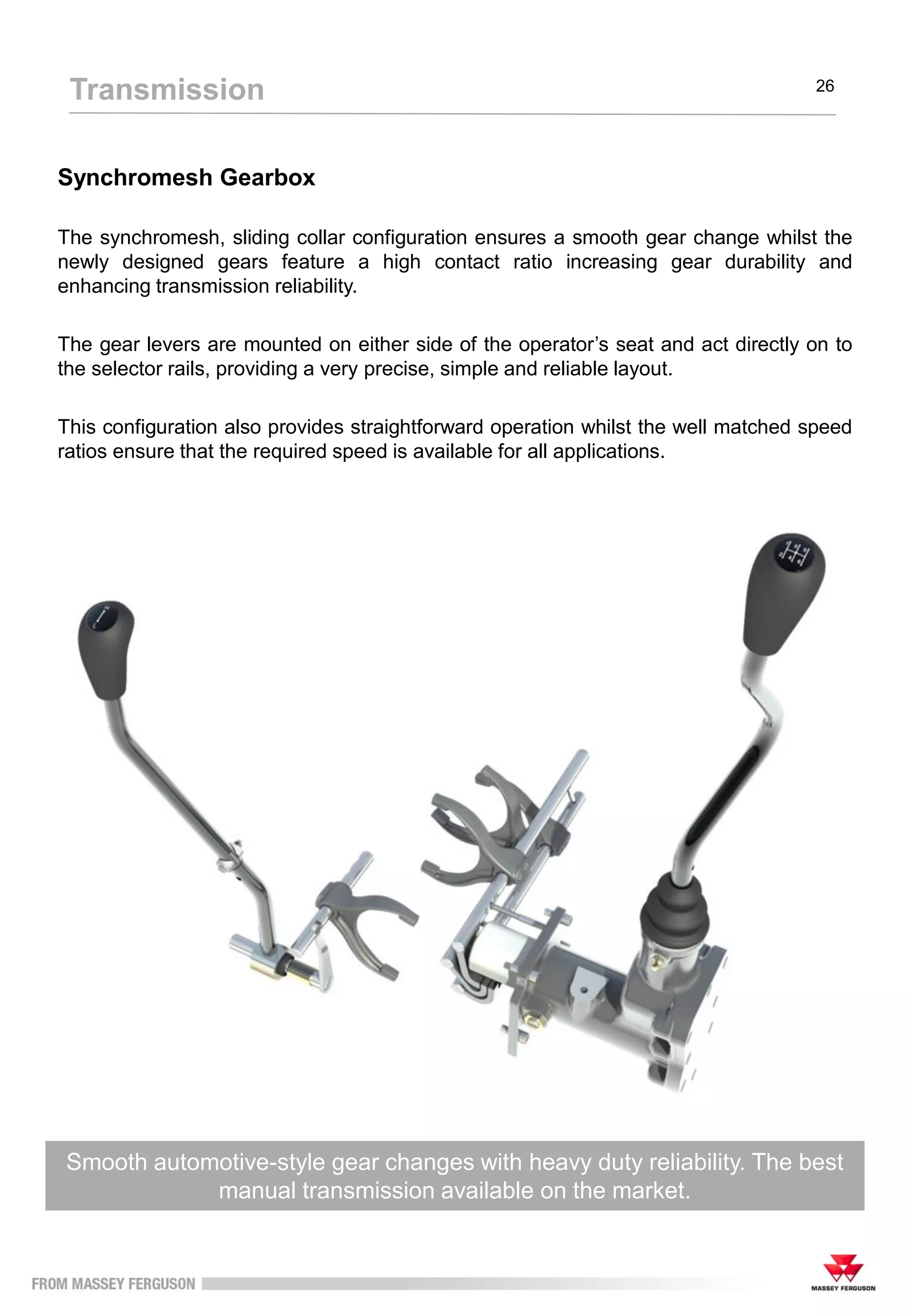 Synchromesh Gearbox
Smooth automotive-style gear changes with heavy duty reliability. The best
manual transmission available on the market.
The synchromesh, sliding collar configuration ensures a smooth gear change whilst the
newly designed gears feature a high contact ratio increasing gear durability and
enhancing transmission reliability.
The gear levers are mounted on either side of the operator’s seat and act directly on to
the selector rails, providing a very precise, simple and reliable layout.
This configuration also provides straightforward operation whilst the well matched speed
ratios ensure that the required speed is available for all applications.
Transmission 26
 