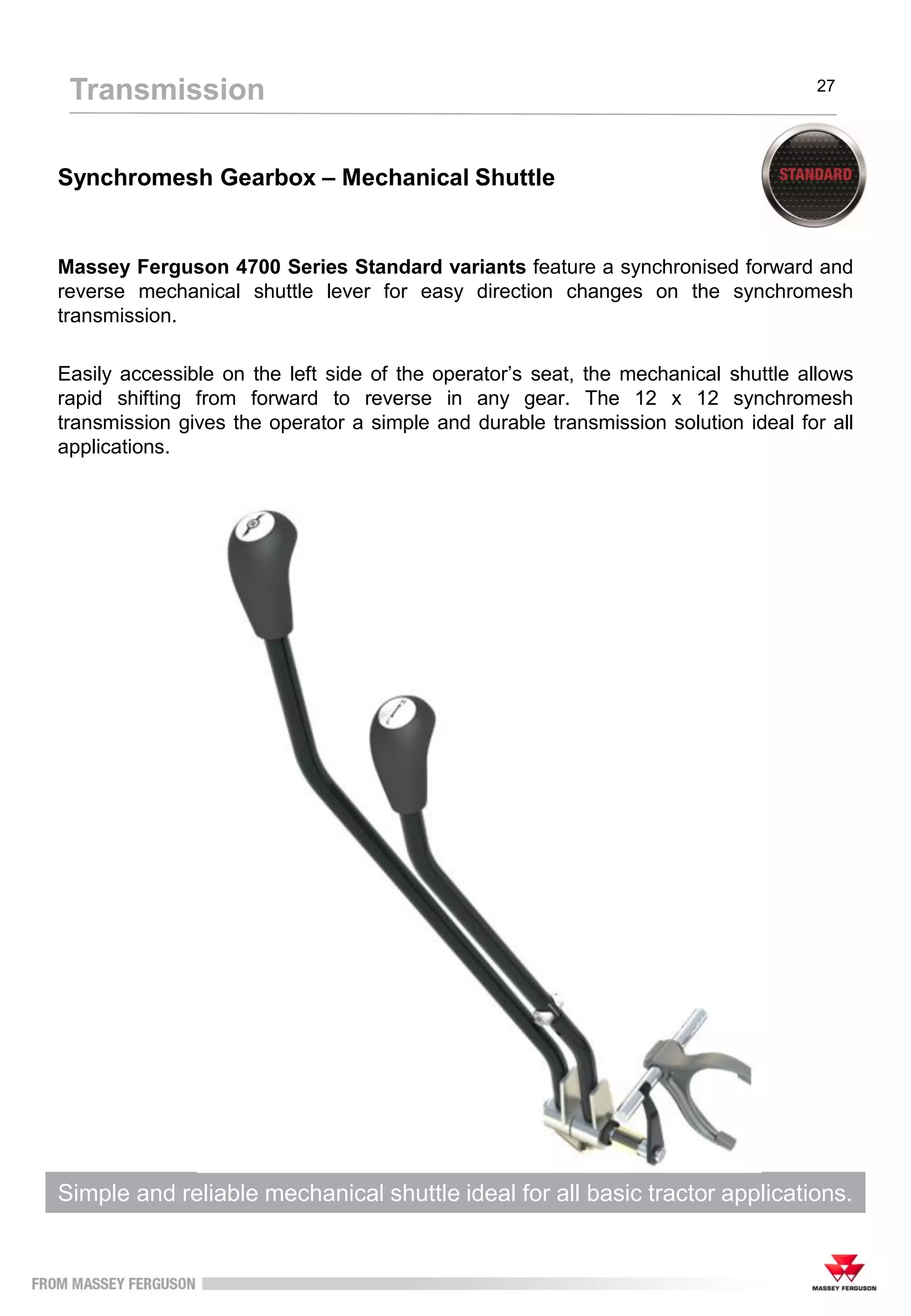 Synchromesh Gearbox – Mechanical Shuttle
Massey Ferguson 4700 Series Standard variants feature a synchronised forward and
reverse mechanical shuttle lever for easy direction changes on the synchromesh
transmission.
Easily accessible on the left side of the operator’s seat, the mechanical shuttle allows
rapid shifting from forward to reverse in any gear. The 12 x 12 synchromesh
transmission gives the operator a simple and durable transmission solution ideal for all
applications.
Simple and reliable mechanical shuttle ideal for all basic tractor applications.
Transmission 27
 