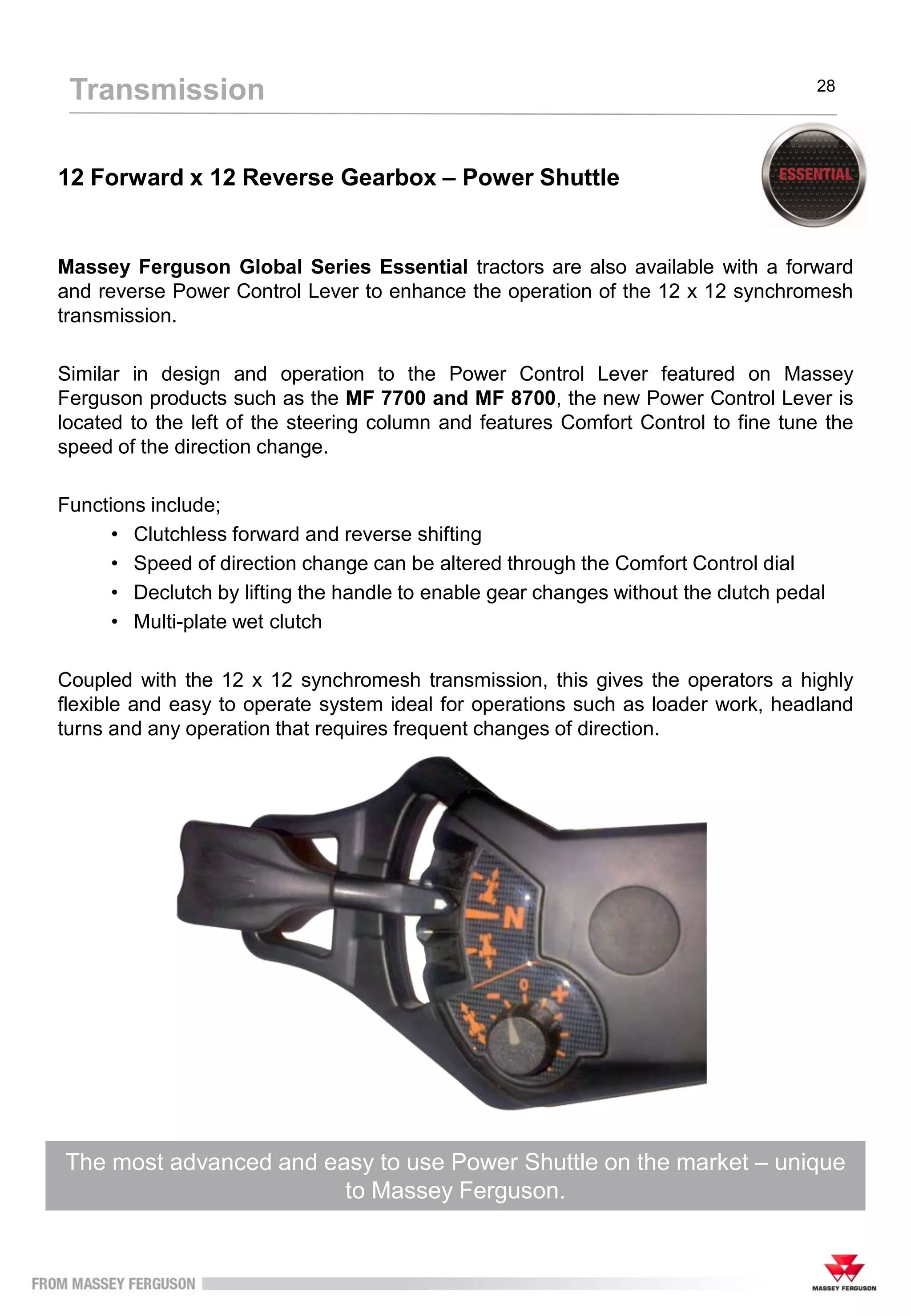 12 Forward x 12 Reverse Gearbox – Power Shuttle
Massey Ferguson Global Series Essential tractors are also available with a forward
and reverse Power Control Lever to enhance the operation of the 12 x 12 synchromesh
transmission.
Similar in design and operation to the Power Control Lever featured on Massey
Ferguson products such as the MF 7700 and MF 8700, the new Power Control Lever is
located to the left of the steering column and features Comfort Control to fine tune the
speed of the direction change.
Functions include;
• Clutchless forward and reverse shifting
• Speed of direction change can be altered through the Comfort Control dial
• Declutch by lifting the handle to enable gear changes without the clutch pedal
• Multi-plate wet clutch
Coupled with the 12 x 12 synchromesh transmission, this gives the operators a highly
flexible and easy to operate system ideal for operations such as loader work, headland
turns and any operation that requires frequent changes of direction.
The most advanced and easy to use Power Shuttle on the market – unique
to Massey Ferguson.
Transmission 28
 