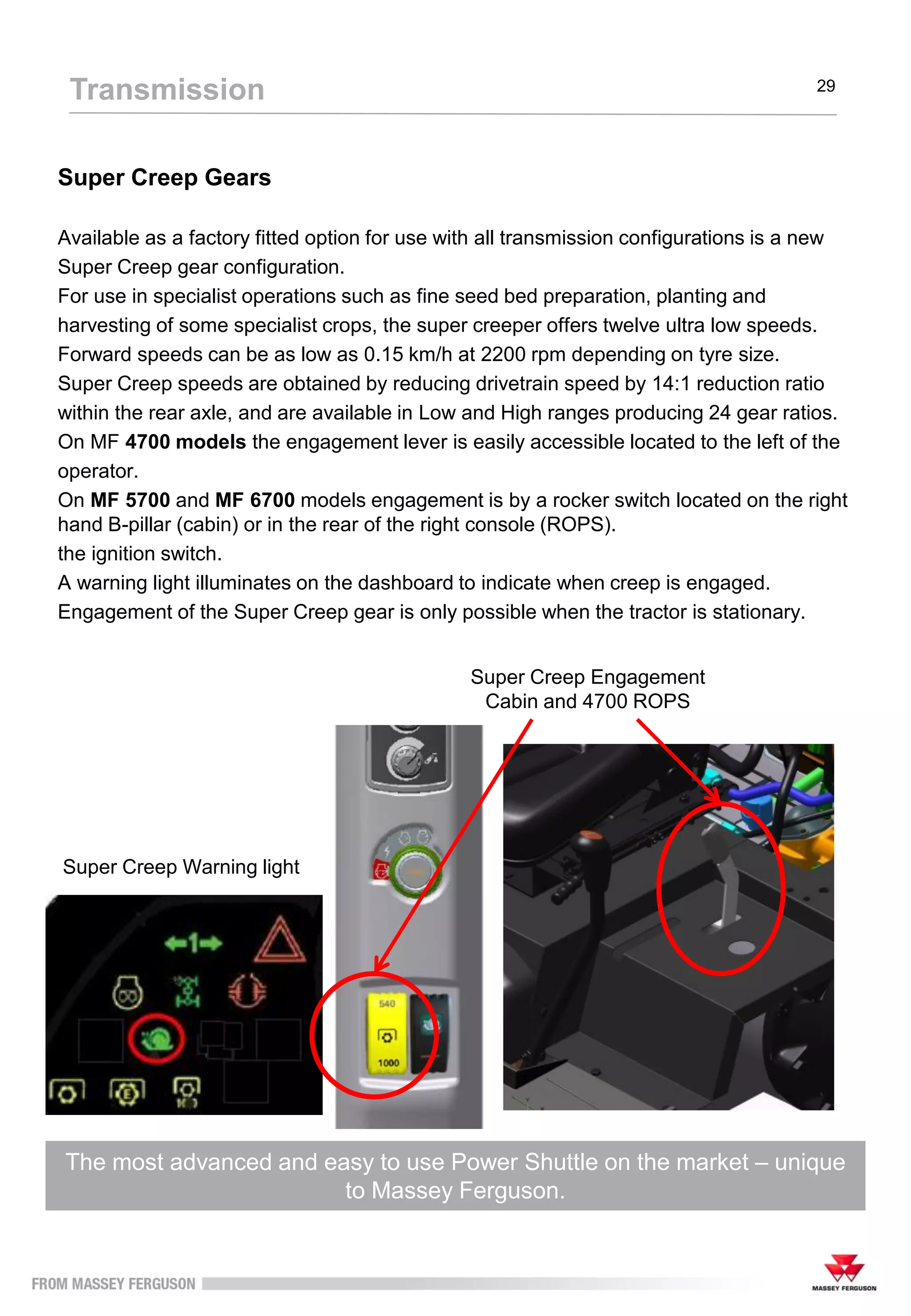 Super Creep Gears
Available as a factory fitted option for use with all transmission configurations is a new
Super Creep gear configuration.
For use in specialist operations such as fine seed bed preparation, planting and
harvesting of some specialist crops, the super creeper offers twelve ultra low speeds.
Forward speeds can be as low as 0.15 km/h at 2200 rpm depending on tyre size.
Super Creep speeds are obtained by reducing drivetrain speed by 14:1 reduction ratio
within the rear axle, and are available in Low and High ranges producing 24 gear ratios.
On MF 4700 models the engagement lever is easily accessible located to the left of the
operator.
On MF 5700 and MF 6700 models engagement is by a rocker switch located on the right
hand B-pillar (cabin) or in the rear of the right console (ROPS).
the ignition switch.
A warning light illuminates on the dashboard to indicate when creep is engaged.
Engagement of the Super Creep gear is only possible when the tractor is stationary.
The most advanced and easy to use Power Shuttle on the market – unique
to Massey Ferguson.
Transmission 29
Super Creep Warning light
Super Creep Engagement
Cabin and 4700 ROPS
 