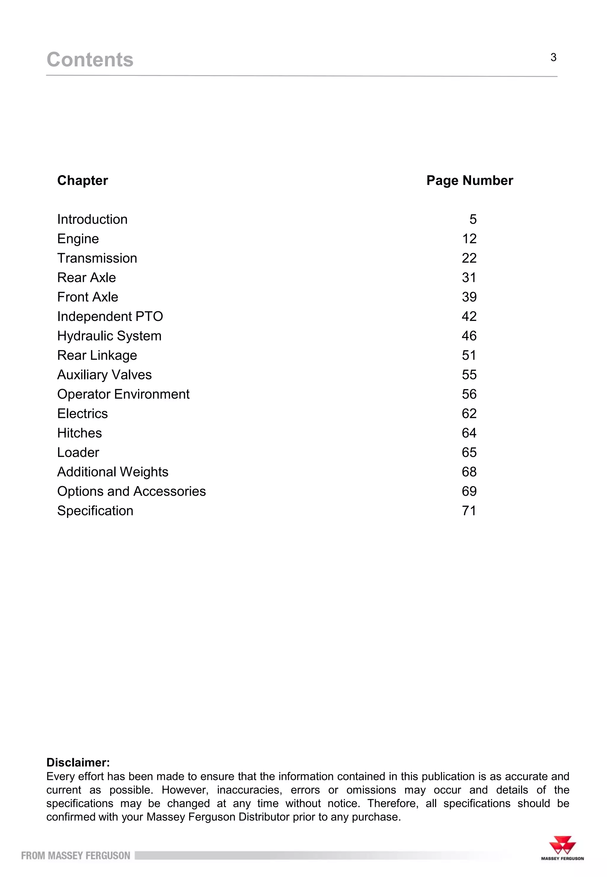 Chapter Page Number
Introduction 5
Engine 12
Transmission 22
Rear Axle 31
Front Axle 39
Independent PTO 42
Hydraulic System 46
Rear Linkage 51
Auxiliary Valves 55
Operator Environment 56
Electrics 62
Hitches 64
Loader 65
Additional Weights 68
Options and Accessories 69
Specification 71
Contents 3
Disclaimer:
Every effort has been made to ensure that the information contained in this publication is as accurate and
current as possible. However, inaccuracies, errors or omissions may occur and details of the
specifications may be changed at any time without notice. Therefore, all specifications should be
confirmed with your Massey Ferguson Distributor prior to any purchase.
 