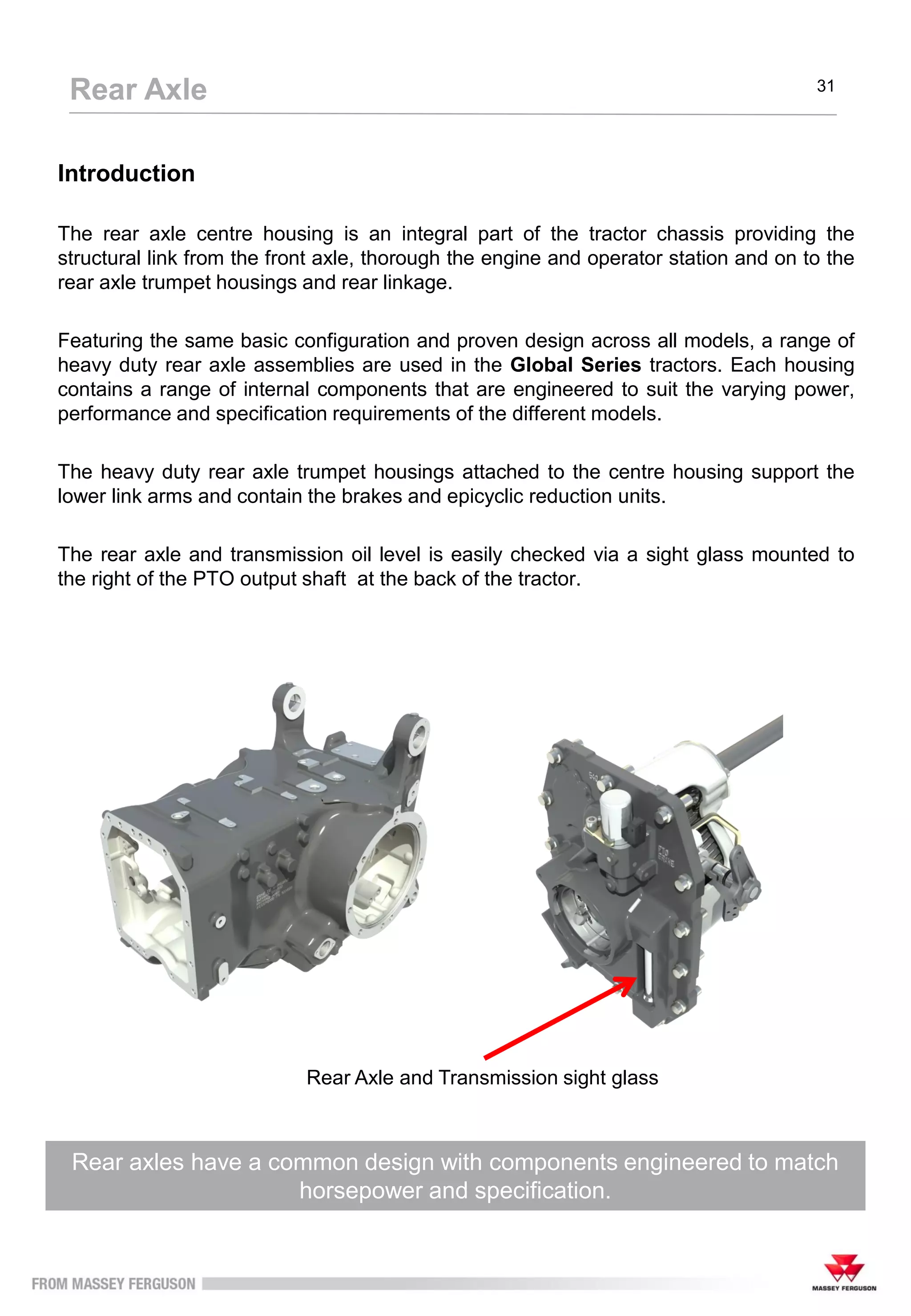 Introduction
The rear axle centre housing is an integral part of the tractor chassis providing the
structural link from the front axle, thorough the engine and operator station and on to the
rear axle trumpet housings and rear linkage.
Featuring the same basic configuration and proven design across all models, a range of
heavy duty rear axle assemblies are used in the Global Series tractors. Each housing
contains a range of internal components that are engineered to suit the varying power,
performance and specification requirements of the different models.
The heavy duty rear axle trumpet housings attached to the centre housing support the
lower link arms and contain the brakes and epicyclic reduction units.
The rear axle and transmission oil level is easily checked via a sight glass mounted to
the right of the PTO output shaft at the back of the tractor.
Rear axles have a common design with components engineered to match
horsepower and specification.
Rear Axle 31
Rear Axle and Transmission sight glass
 