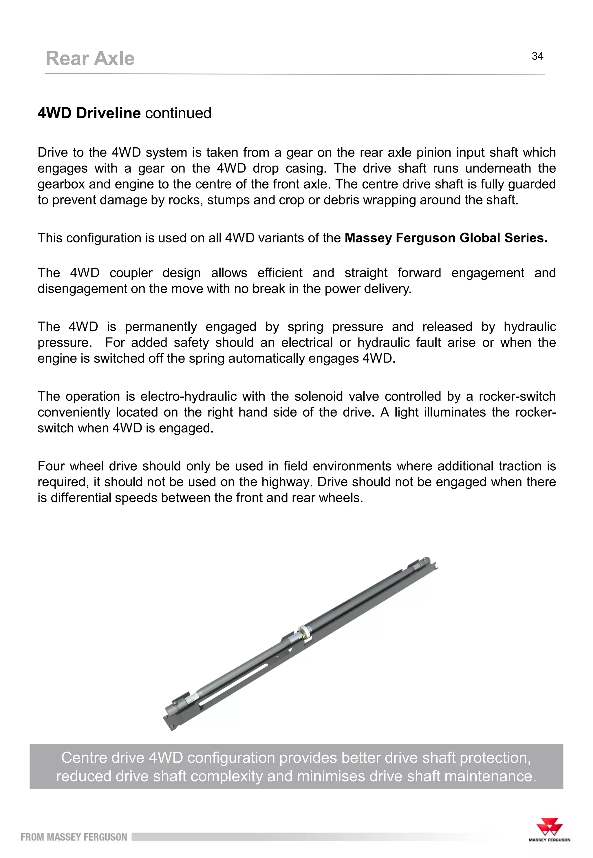 4WD Driveline continued
Drive to the 4WD system is taken from a gear on the rear axle pinion input shaft which
engages with a gear on the 4WD drop casing. The drive shaft runs underneath the
gearbox and engine to the centre of the front axle. The centre drive shaft is fully guarded
to prevent damage by rocks, stumps and crop or debris wrapping around the shaft.
This configuration is used on all 4WD variants of the Massey Ferguson Global Series.
The 4WD coupler design allows efficient and straight forward engagement and
disengagement on the move with no break in the power delivery.
The 4WD is permanently engaged by spring pressure and released by hydraulic
pressure. For added safety should an electrical or hydraulic fault arise or when the
engine is switched off the spring automatically engages 4WD.
The operation is electro-hydraulic with the solenoid valve controlled by a rocker-switch
conveniently located on the right hand side of the drive. A light illuminates the rocker-
switch when 4WD is engaged.
Four wheel drive should only be used in field environments where additional traction is
required, it should not be used on the highway. Drive should not be engaged when there
is differential speeds between the front and rear wheels.
Centre drive 4WD configuration provides better drive shaft protection,
reduced drive shaft complexity and minimises drive shaft maintenance.
Rear Axle 34
 