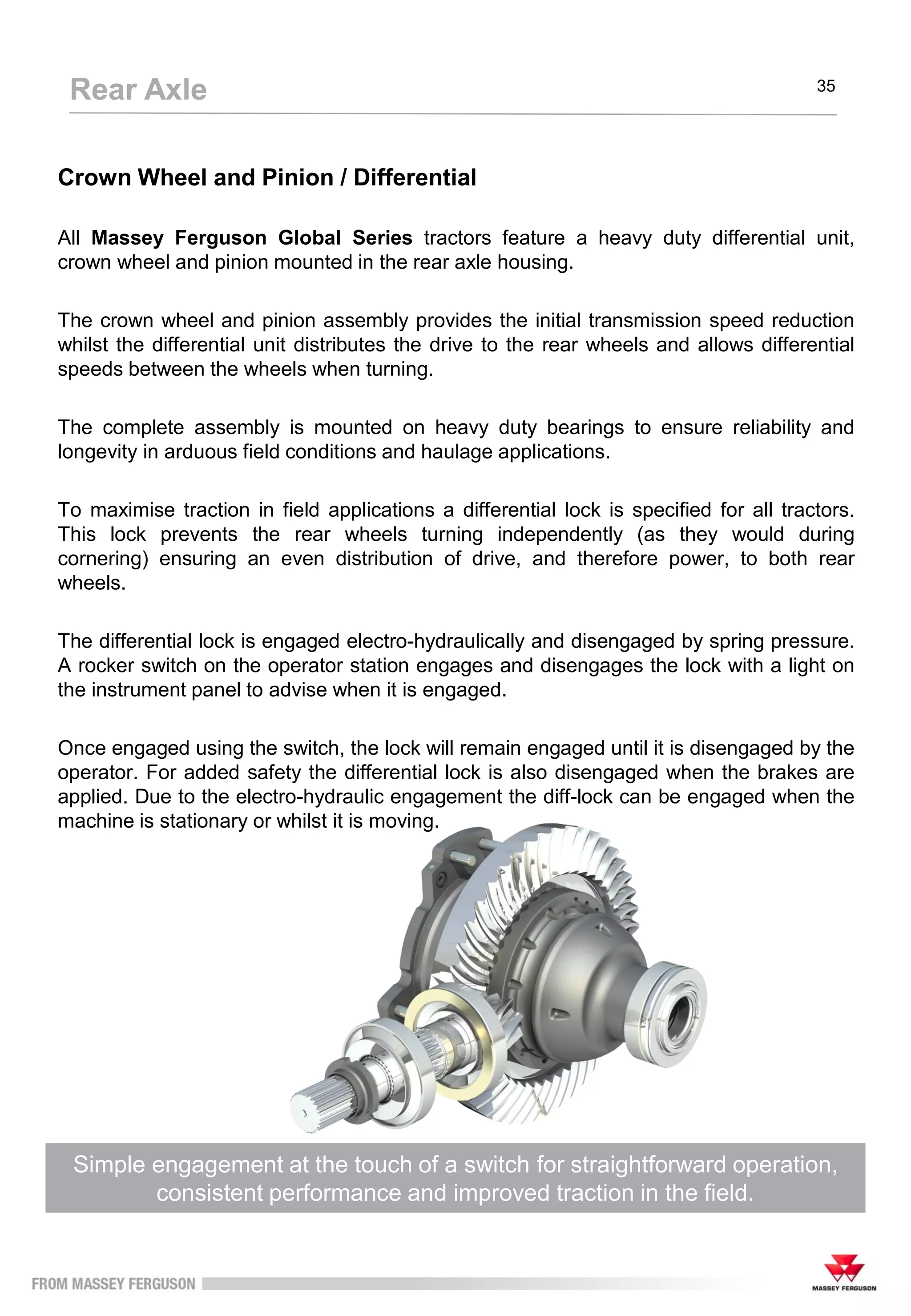 Crown Wheel and Pinion / Differential
All Massey Ferguson Global Series tractors feature a heavy duty differential unit,
crown wheel and pinion mounted in the rear axle housing.
The crown wheel and pinion assembly provides the initial transmission speed reduction
whilst the differential unit distributes the drive to the rear wheels and allows differential
speeds between the wheels when turning.
The complete assembly is mounted on heavy duty bearings to ensure reliability and
longevity in arduous field conditions and haulage applications.
To maximise traction in field applications a differential lock is specified for all tractors.
This lock prevents the rear wheels turning independently (as they would during
cornering) ensuring an even distribution of drive, and therefore power, to both rear
wheels.
The differential lock is engaged electro-hydraulically and disengaged by spring pressure.
A rocker switch on the operator station engages and disengages the lock with a light on
the instrument panel to advise when it is engaged.
Once engaged using the switch, the lock will remain engaged until it is disengaged by the
operator. For added safety the differential lock is also disengaged when the brakes are
applied. Due to the electro-hydraulic engagement the diff-lock can be engaged when the
machine is stationary or whilst it is moving.
Simple engagement at the touch of a switch for straightforward operation,
consistent performance and improved traction in the field.
Rear Axle 35
 