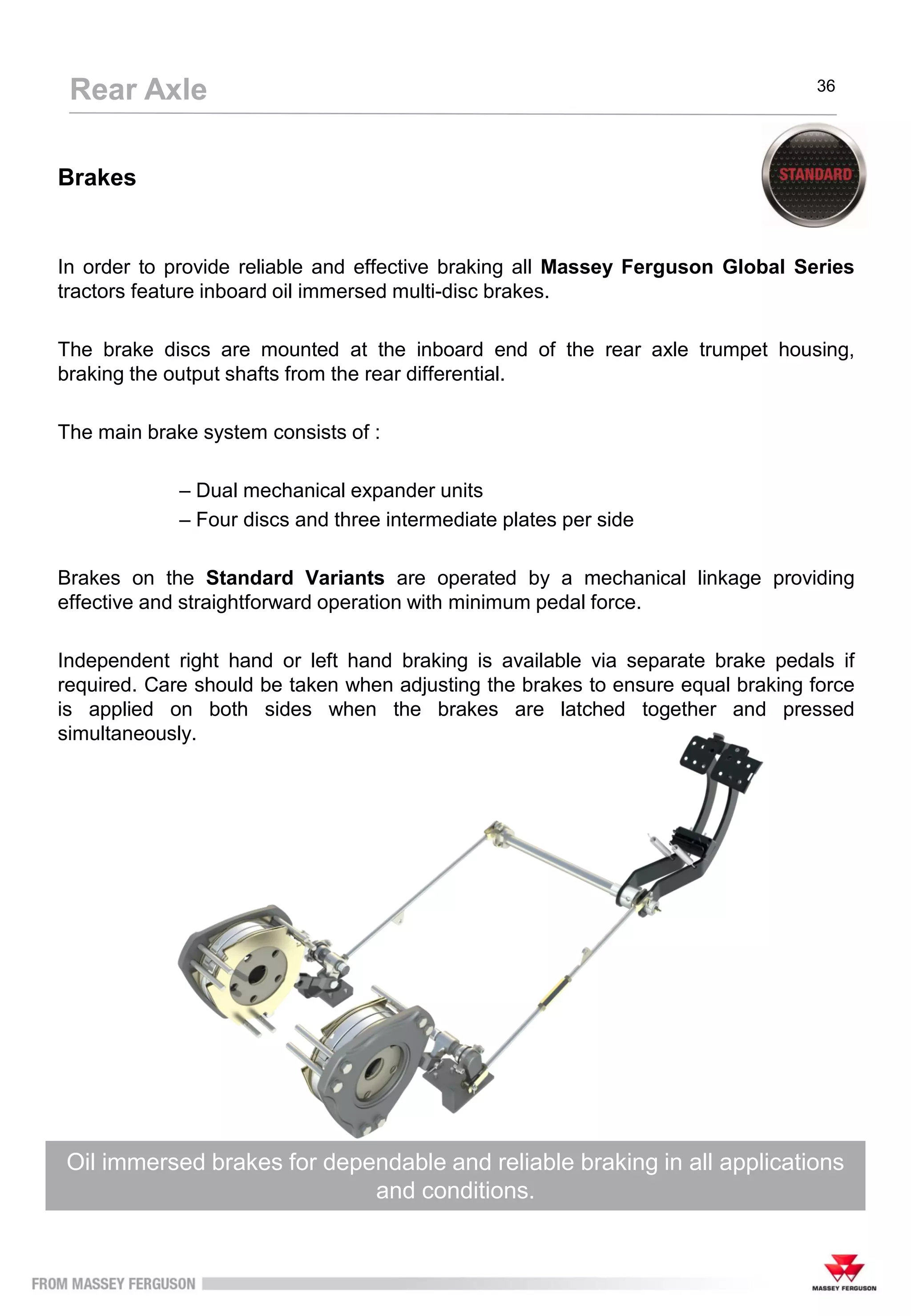 Brakes
In order to provide reliable and effective braking all Massey Ferguson Global Series
tractors feature inboard oil immersed multi-disc brakes.
The brake discs are mounted at the inboard end of the rear axle trumpet housing,
braking the output shafts from the rear differential.
The main brake system consists of :
– Dual mechanical expander units
– Four discs and three intermediate plates per side
Brakes on the Standard Variants are operated by a mechanical linkage providing
effective and straightforward operation with minimum pedal force.
Independent right hand or left hand braking is available via separate brake pedals if
required. Care should be taken when adjusting the brakes to ensure equal braking force
is applied on both sides when the brakes are latched together and pressed
simultaneously.
Oil immersed brakes for dependable and reliable braking in all applications
and conditions.
Rear Axle 36
 