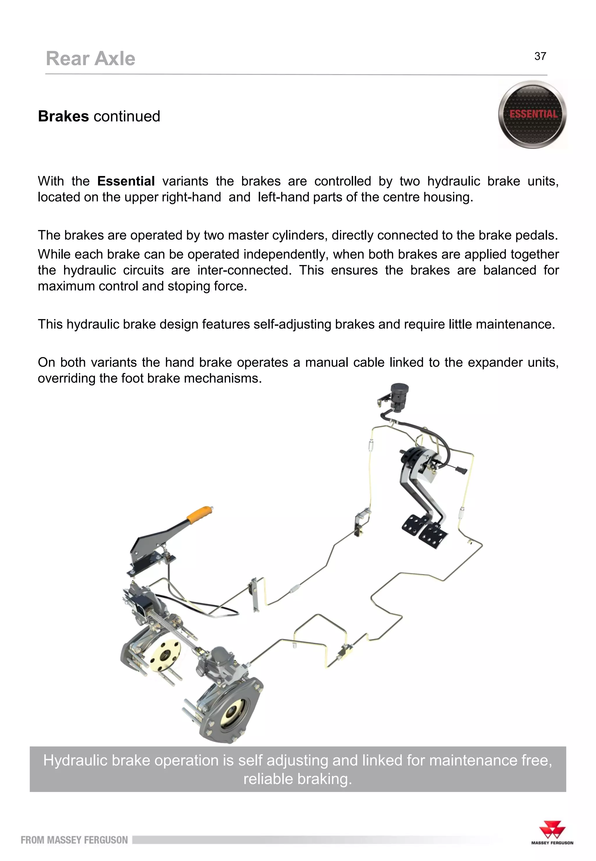 Brakes continued
With the Essential variants the brakes are controlled by two hydraulic brake units,
located on the upper right-hand and left-hand parts of the centre housing.
The brakes are operated by two master cylinders, directly connected to the brake pedals.
While each brake can be operated independently, when both brakes are applied together
the hydraulic circuits are inter-connected. This ensures the brakes are balanced for
maximum control and stoping force.
This hydraulic brake design features self-adjusting brakes and require little maintenance.
On both variants the hand brake operates a manual cable linked to the expander units,
overriding the foot brake mechanisms.
Hydraulic brake operation is self adjusting and linked for maintenance free,
reliable braking.
Rear Axle 37
 