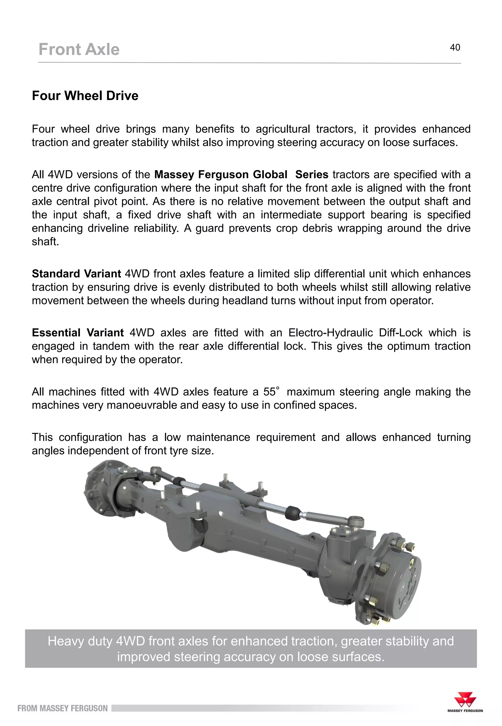 Four Wheel Drive
Four wheel drive brings many benefits to agricultural tractors, it provides enhanced
traction and greater stability whilst also improving steering accuracy on loose surfaces.
All 4WD versions of the Massey Ferguson Global Series tractors are specified with a
centre drive configuration where the input shaft for the front axle is aligned with the front
axle central pivot point. As there is no relative movement between the output shaft and
the input shaft, a fixed drive shaft with an intermediate support bearing is specified
enhancing driveline reliability. A guard prevents crop debris wrapping around the drive
shaft.
Standard Variant 4WD front axles feature a limited slip differential unit which enhances
traction by ensuring drive is evenly distributed to both wheels whilst still allowing relative
movement between the wheels during headland turns without input from operator.
Essential Variant 4WD axles are fitted with an Electro-Hydraulic Diff-Lock which is
engaged in tandem with the rear axle differential lock. This gives the optimum traction
when required by the operator.
All machines fitted with 4WD axles feature a 55°maximum steering angle making the
machines very manoeuvrable and easy to use in confined spaces.
This configuration has a low maintenance requirement and allows enhanced turning
angles independent of front tyre size.
Heavy duty 4WD front axles for enhanced traction, greater stability and
improved steering accuracy on loose surfaces.
Front Axle 40
 