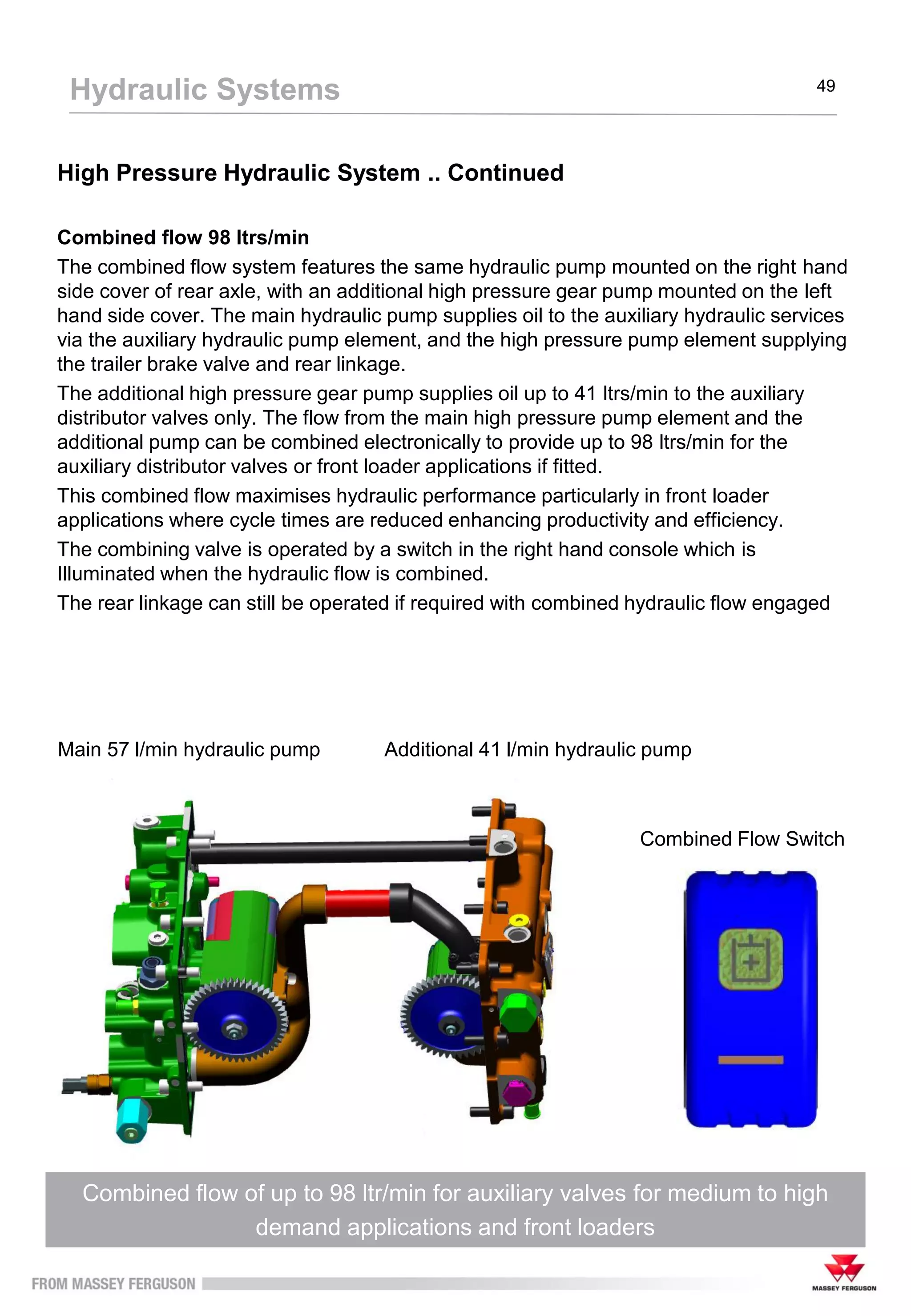 High Pressure Hydraulic System .. Continued
Combined flow 98 ltrs/min
The combined flow system features the same hydraulic pump mounted on the right hand
side cover of rear axle, with an additional high pressure gear pump mounted on the left
hand side cover. The main hydraulic pump supplies oil to the auxiliary hydraulic services
via the auxiliary hydraulic pump element, and the high pressure pump element supplying
the trailer brake valve and rear linkage.
The additional high pressure gear pump supplies oil up to 41 ltrs/min to the auxiliary
distributor valves only. The flow from the main high pressure pump element and the
additional pump can be combined electronically to provide up to 98 ltrs/min for the
auxiliary distributor valves or front loader applications if fitted.
This combined flow maximises hydraulic performance particularly in front loader
applications where cycle times are reduced enhancing productivity and efficiency.
The combining valve is operated by a switch in the right hand console which is
Illuminated when the hydraulic flow is combined.
The rear linkage can still be operated if required with combined hydraulic flow engaged
Combined flow of up to 98 ltr/min for auxiliary valves for medium to high
demand applications and front loaders
Hydraulic Systems 49
Main 57 l/min hydraulic pump Additional 41 l/min hydraulic pump
Combined Flow Switch
 