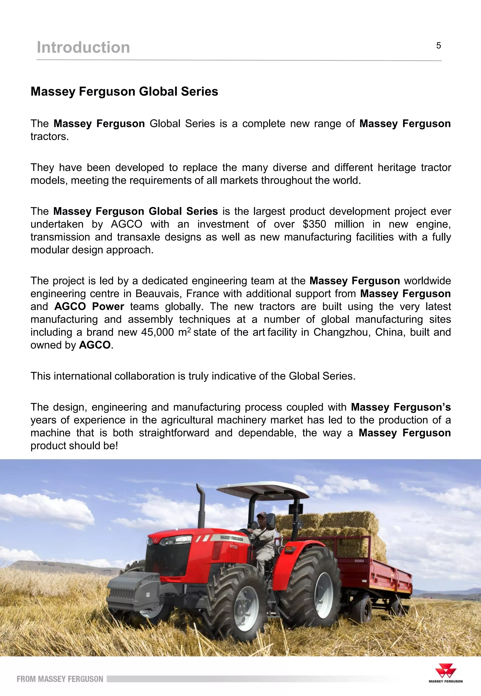 Massey Ferguson Global Series
The Massey Ferguson Global Series is a complete new range of Massey Ferguson
tractors.
They have been developed to replace the many diverse and different heritage tractor
models, meeting the requirements of all markets throughout the world.
The Massey Ferguson Global Series is the largest product development project ever
undertaken by AGCO with an investment of over $350 million in new engine,
transmission and transaxle designs as well as new manufacturing facilities with a fully
modular design approach.
The project is led by a dedicated engineering team at the Massey Ferguson worldwide
engineering centre in Beauvais, France with additional support from Massey Ferguson
and AGCO Power teams globally. The new tractors are built using the very latest
manufacturing and assembly techniques at a number of global manufacturing sites
including a brand new 45,000 m2 state of the art facility in Changzhou, China, built and
owned by AGCO.
This international collaboration is truly indicative of the Global Series.
The design, engineering and manufacturing process coupled with Massey Ferguson’s
years of experience in the agricultural machinery market has led to the production of a
machine that is both straightforward and dependable, the way a Massey Ferguson
product should be!
Introduction 5
 