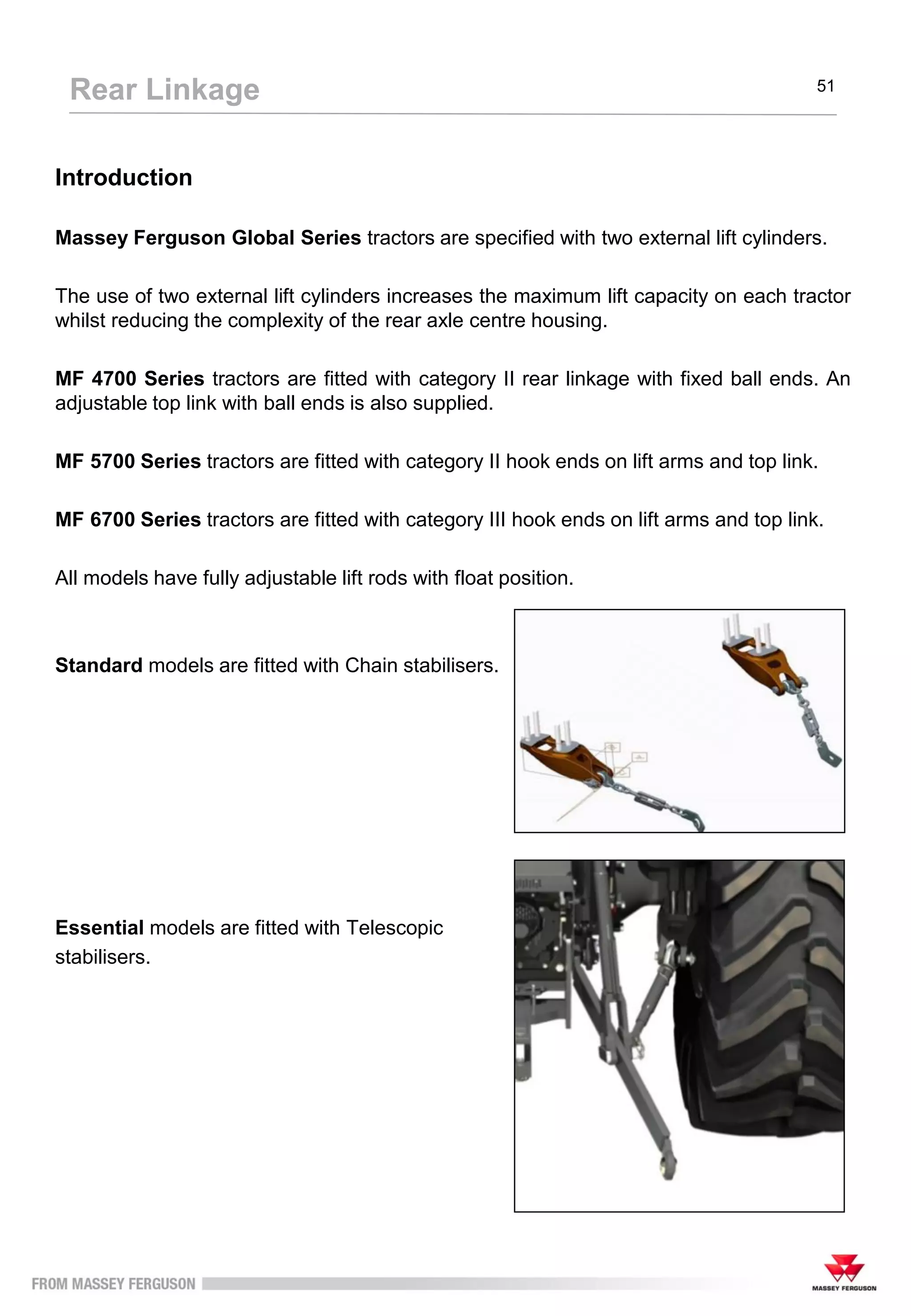 Introduction
Massey Ferguson Global Series tractors are specified with two external lift cylinders.
The use of two external lift cylinders increases the maximum lift capacity on each tractor
whilst reducing the complexity of the rear axle centre housing.
MF 4700 Series tractors are fitted with category II rear linkage with fixed ball ends. An
adjustable top link with ball ends is also supplied.
MF 5700 Series tractors are fitted with category II hook ends on lift arms and top link.
MF 6700 Series tractors are fitted with category III hook ends on lift arms and top link.
All models have fully adjustable lift rods with float position.
Standard models are fitted with Chain stabilisers.
Essential models are fitted with Telescopic
stabilisers.
Rear Linkage 51
 
