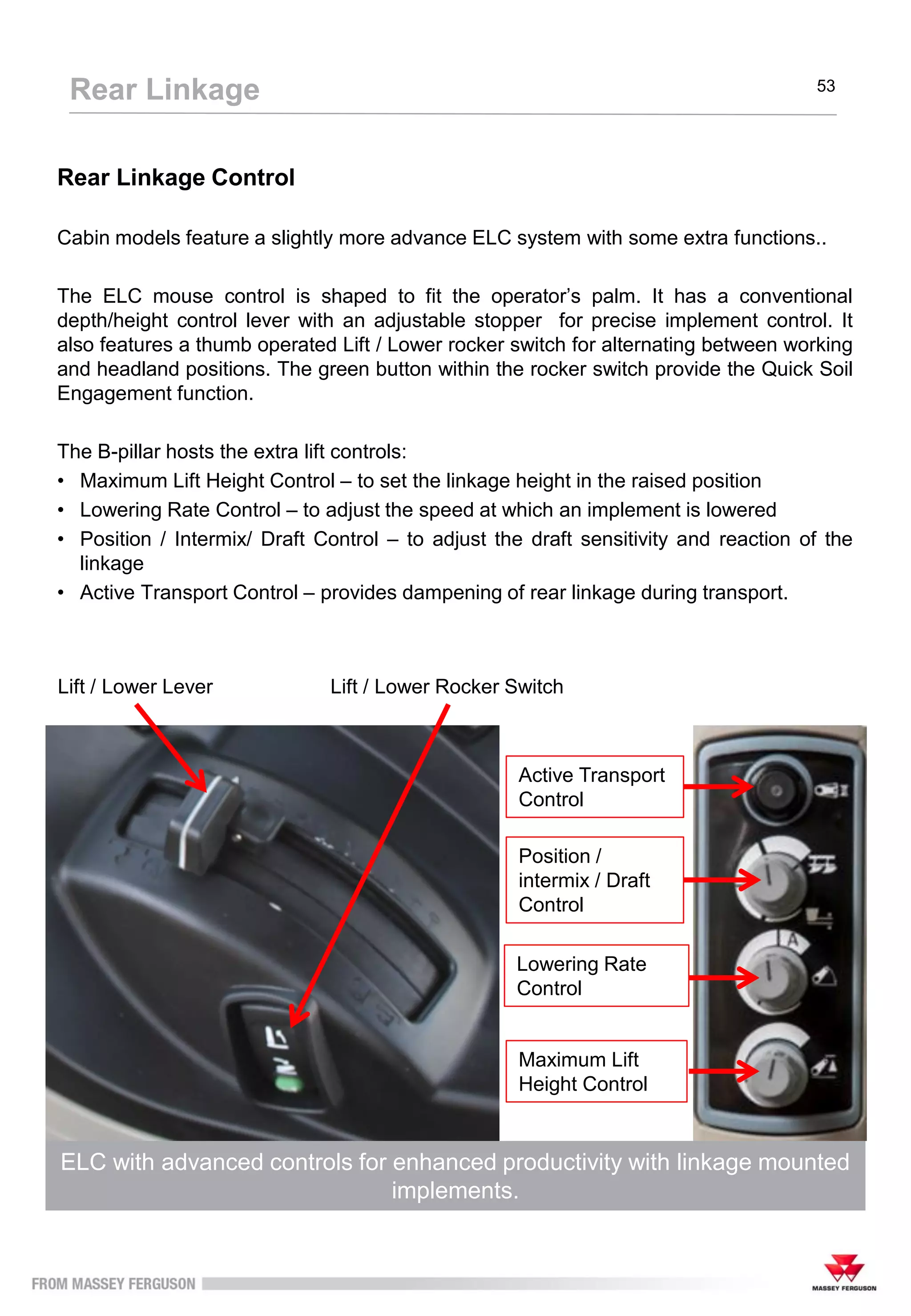 Rear Linkage Control
Cabin models feature a slightly more advance ELC system with some extra functions..
The ELC mouse control is shaped to fit the operator’s palm. It has a conventional
depth/height control lever with an adjustable stopper for precise implement control. It
also features a thumb operated Lift / Lower rocker switch for alternating between working
and headland positions. The green button within the rocker switch provide the Quick Soil
Engagement function.
The B-pillar hosts the extra lift controls:
• Maximum Lift Height Control – to set the linkage height in the raised position
• Lowering Rate Control – to adjust the speed at which an implement is lowered
• Position / Intermix/ Draft Control – to adjust the draft sensitivity and reaction of the
linkage
• Active Transport Control – provides dampening of rear linkage during transport.
ELC with advanced controls for enhanced productivity with linkage mounted
implements.
Rear Linkage 53
Lift / Lower Lever
Active Transport
Control
Position /
intermix / Draft
Control
Lowering Rate
Control
Maximum Lift
Height Control
Lift / Lower Rocker Switch
 