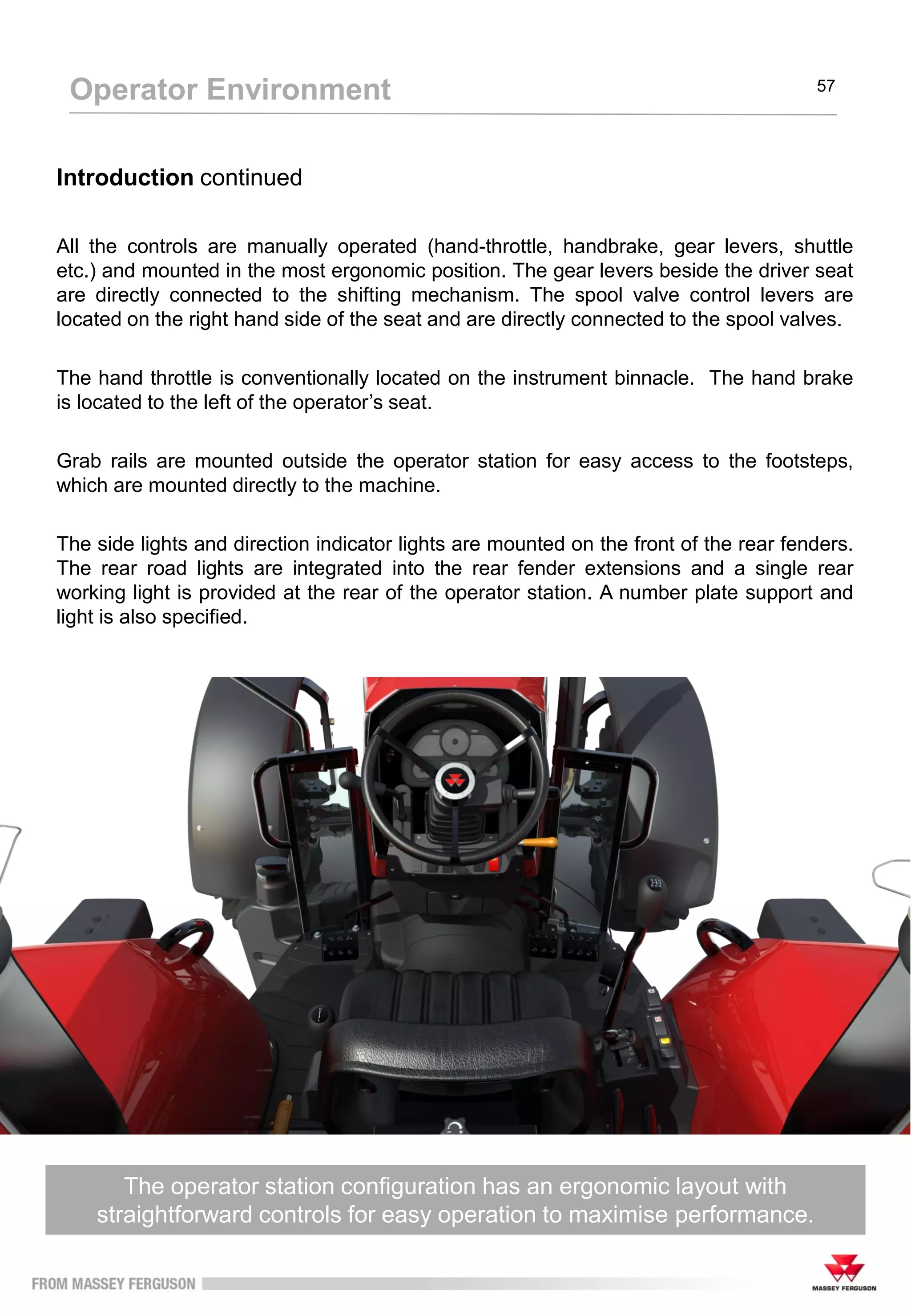 The operator station configuration has an ergonomic layout with
straightforward controls for easy operation to maximise performance.
Operator Environment 57
Introduction continued
All the controls are manually operated (hand-throttle, handbrake, gear levers, shuttle
etc.) and mounted in the most ergonomic position. The gear levers beside the driver seat
are directly connected to the shifting mechanism. The spool valve control levers are
located on the right hand side of the seat and are directly connected to the spool valves.
The hand throttle is conventionally located on the instrument binnacle. The hand brake
is located to the left of the operator’s seat.
Grab rails are mounted outside the operator station for easy access to the footsteps,
which are mounted directly to the machine.
The side lights and direction indicator lights are mounted on the front of the rear fenders.
The rear road lights are integrated into the rear fender extensions and a single rear
working light is provided at the rear of the operator station. A number plate support and
light is also specified.
 