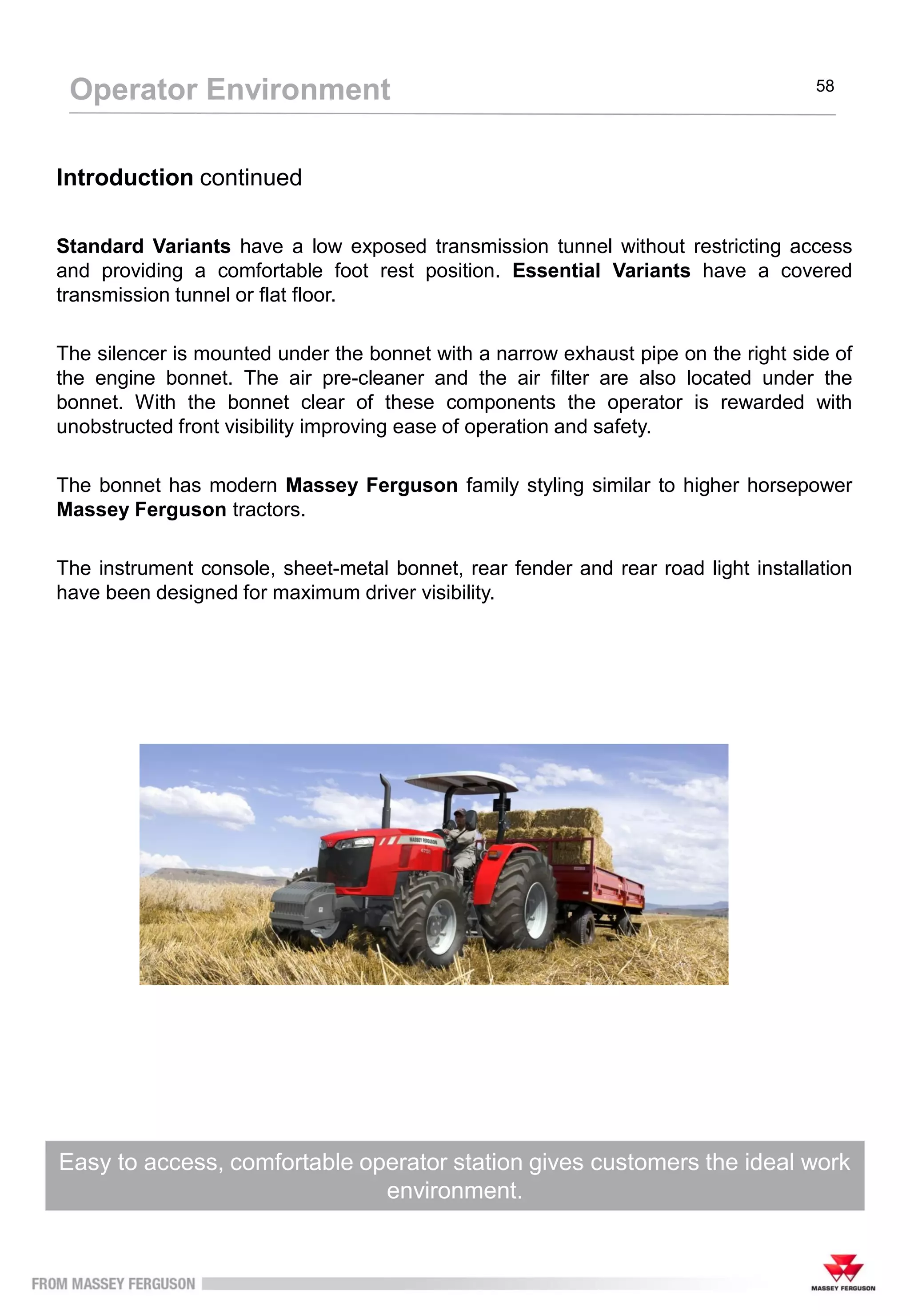 The Footstep configuration has an ergonomic layout with straightforward
controls for easy operation to maximise performance
Operator Environment 58
Introduction continued
Standard Variants have a low exposed transmission tunnel without restricting access
and providing a comfortable foot rest position. Essential Variants have a covered
transmission tunnel or flat floor.
The silencer is mounted under the bonnet with a narrow exhaust pipe on the right side of
the engine bonnet. The air pre-cleaner and the air filter are also located under the
bonnet. With the bonnet clear of these components the operator is rewarded with
unobstructed front visibility improving ease of operation and safety.
The bonnet has modern Massey Ferguson family styling similar to higher horsepower
Massey Ferguson tractors.
The instrument console, sheet-metal bonnet, rear fender and rear road light installation
have been designed for maximum driver visibility.
Easy to access, comfortable operator station gives customers the ideal work
environment.
 
