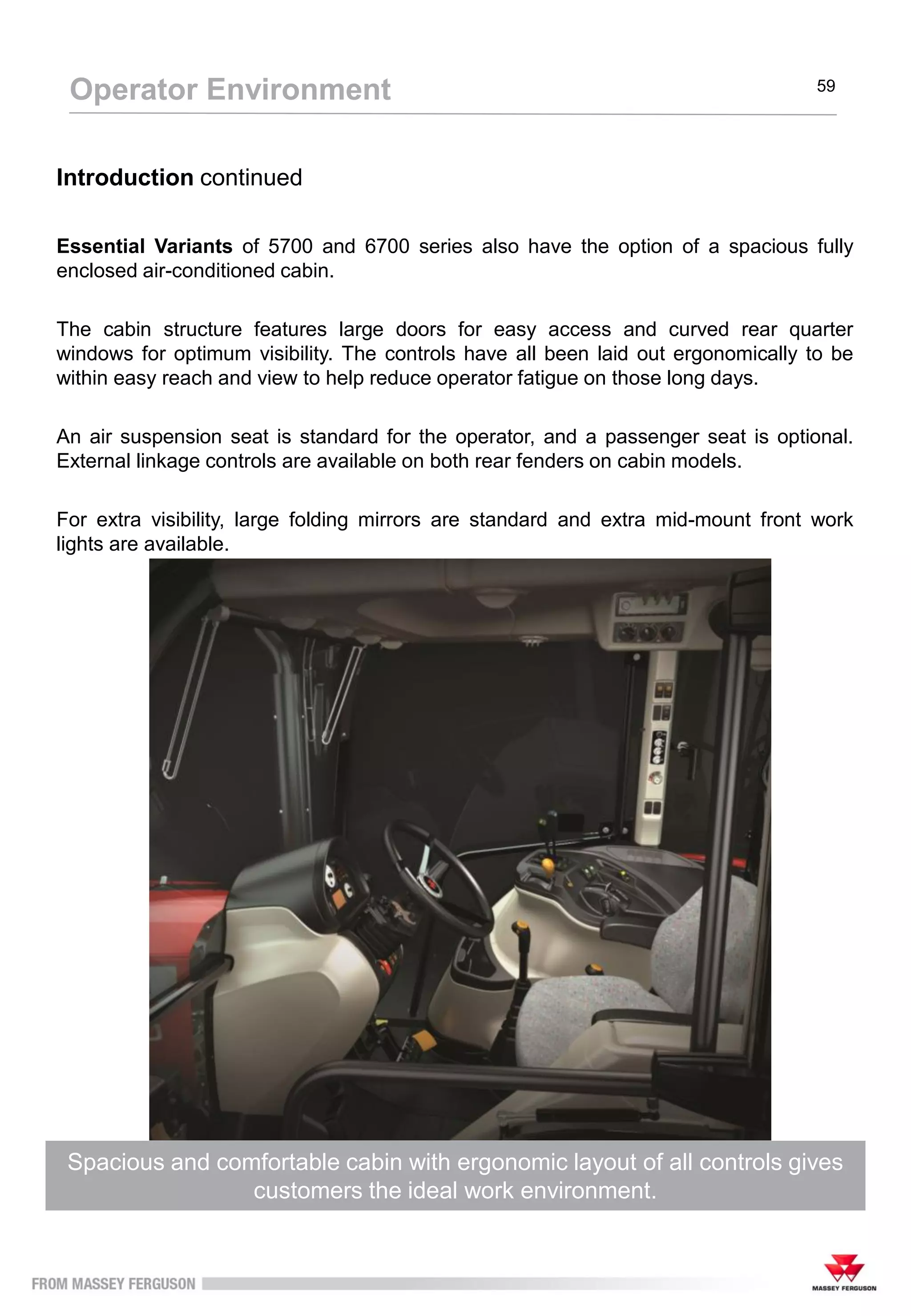 The Footstep configuration has an ergonomic layout with straightforward
controls for easy operation to maximise performance
Operator Environment 59
Introduction continued
Essential Variants of 5700 and 6700 series also have the option of a spacious fully
enclosed air-conditioned cabin.
The cabin structure features large doors for easy access and curved rear quarter
windows for optimum visibility. The controls have all been laid out ergonomically to be
within easy reach and view to help reduce operator fatigue on those long days.
An air suspension seat is standard for the operator, and a passenger seat is optional.
External linkage controls are available on both rear fenders on cabin models.
For extra visibility, large folding mirrors are standard and extra mid-mount front work
lights are available.
Spacious and comfortable cabin with ergonomic layout of all controls gives
customers the ideal work environment.
 