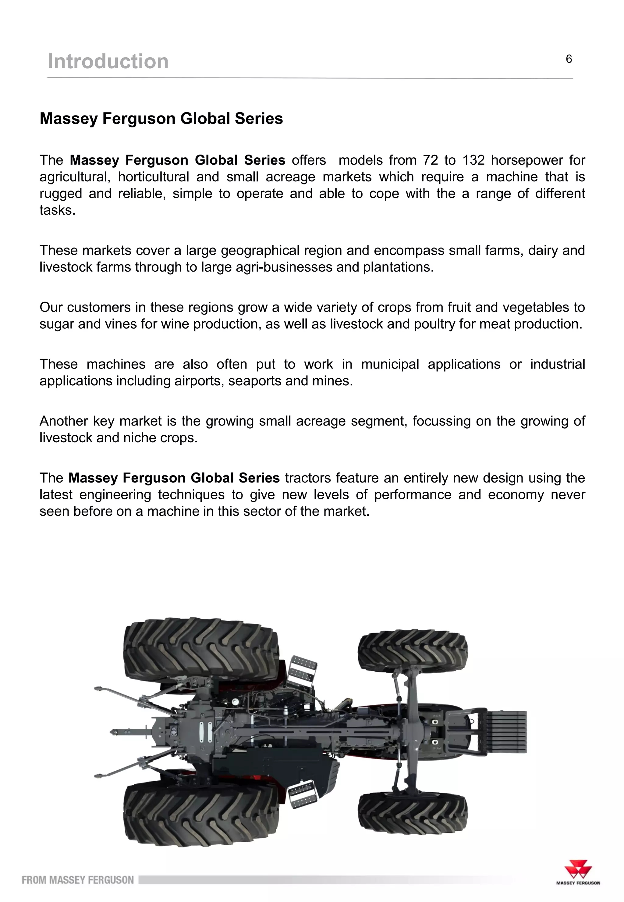 Massey Ferguson Global Series
The Massey Ferguson Global Series offers models from 72 to 132 horsepower for
agricultural, horticultural and small acreage markets which require a machine that is
rugged and reliable, simple to operate and able to cope with the a range of different
tasks.
These markets cover a large geographical region and encompass small farms, dairy and
livestock farms through to large agri-businesses and plantations.
Our customers in these regions grow a wide variety of crops from fruit and vegetables to
sugar and vines for wine production, as well as livestock and poultry for meat production.
These machines are also often put to work in municipal applications or industrial
applications including airports, seaports and mines.
Another key market is the growing small acreage segment, focussing on the growing of
livestock and niche crops.
The Massey Ferguson Global Series tractors feature an entirely new design using the
latest engineering techniques to give new levels of performance and economy never
seen before on a machine in this sector of the market.
Introduction 6
 