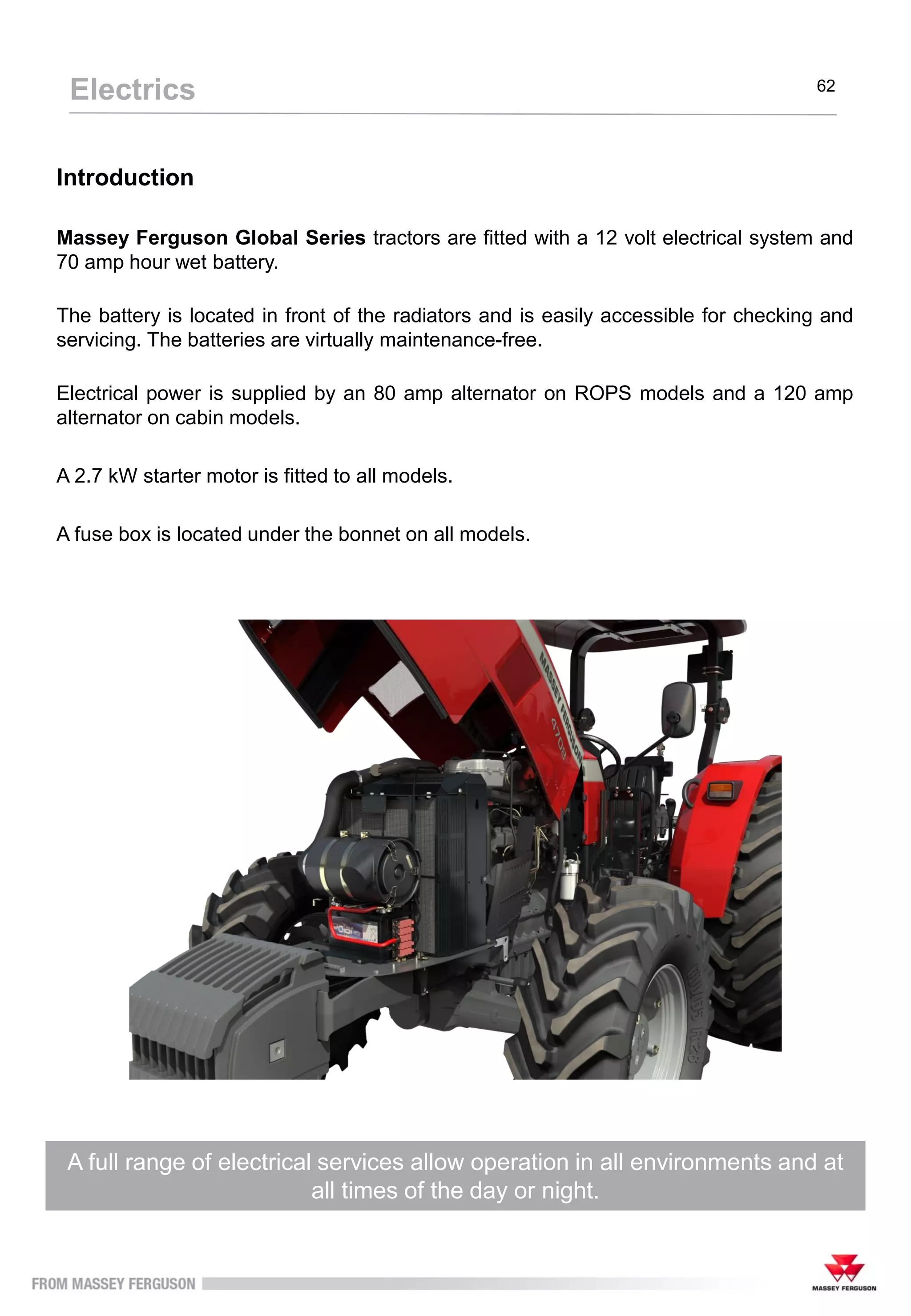 Introduction
Massey Ferguson Global Series tractors are fitted with a 12 volt electrical system and
70 amp hour wet battery.
The battery is located in front of the radiators and is easily accessible for checking and
servicing. The batteries are virtually maintenance-free.
Electrical power is supplied by an 80 amp alternator on ROPS models and a 120 amp
alternator on cabin models.
A 2.7 kW starter motor is fitted to all models.
A fuse box is located under the bonnet on all models.
A full range of electrical services allow operation in all environments and at
all times of the day or night.
Electrics 62
 