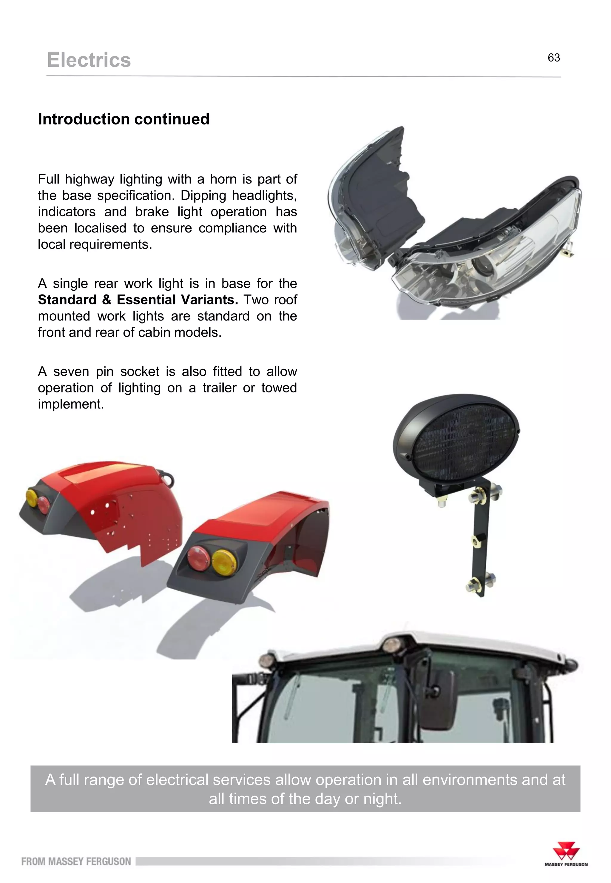 Introduction continued
Full highway lighting with a horn is part of
the base specification. Dipping headlights,
indicators and brake light operation has
been localised to ensure compliance with
local requirements.
A single rear work light is in base for the
Standard & Essential Variants. Two roof
mounted work lights are standard on the
front and rear of cabin models.
A seven pin socket is also fitted to allow
operation of lighting on a trailer or towed
implement.
A full range of electrical services allow operation in all environments and at
all times of the day or night.
Electrics 63
 