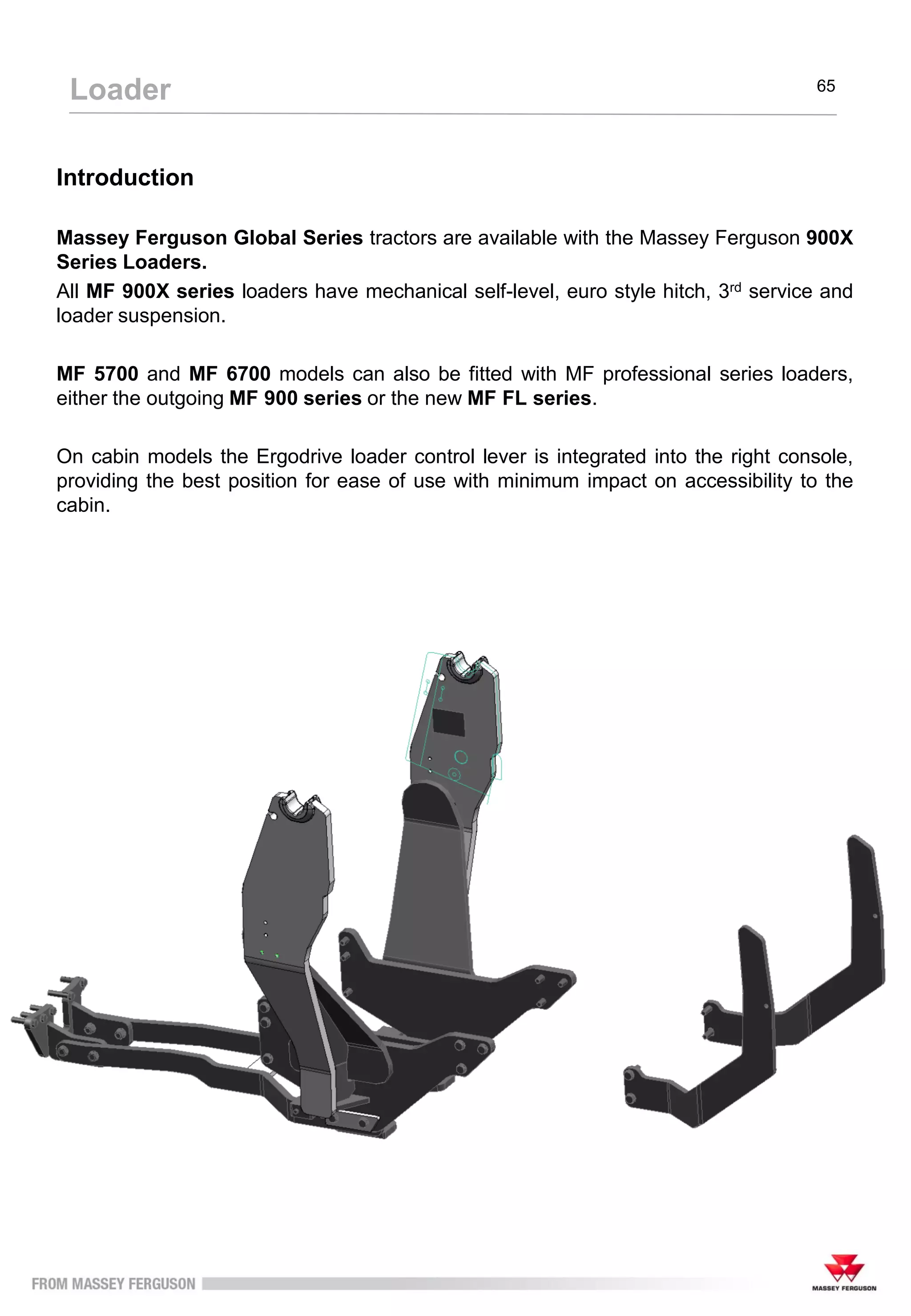 65
Loader
Introduction
Massey Ferguson Global Series tractors are available with the Massey Ferguson 900X
Series Loaders.
All MF 900X series loaders have mechanical self-level, euro style hitch, 3rd service and
loader suspension.
MF 5700 and MF 6700 models can also be fitted with MF professional series loaders,
either the outgoing MF 900 series or the new MF FL series.
On cabin models the Ergodrive loader control lever is integrated into the right console,
providing the best position for ease of use with minimum impact on accessibility to the
cabin.
 