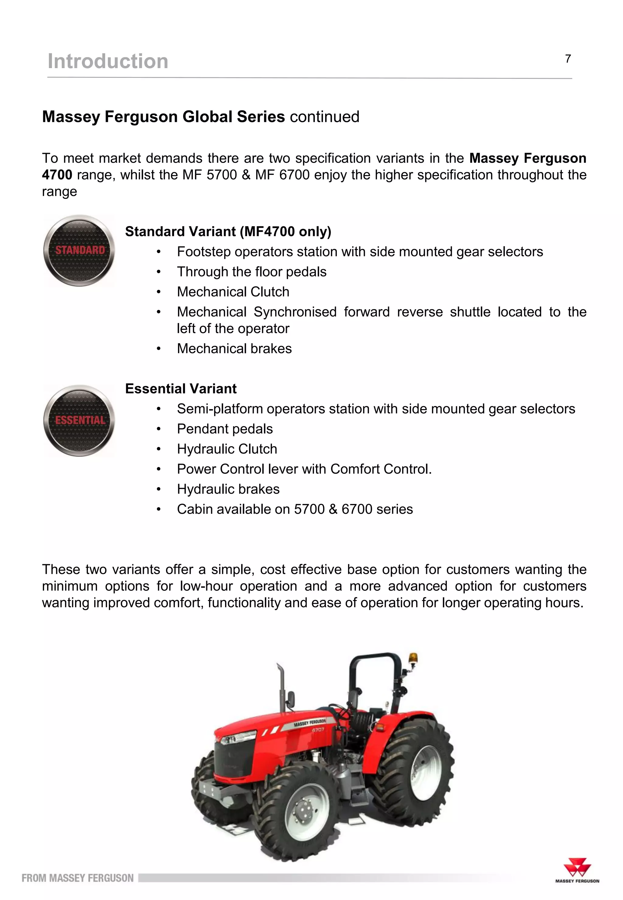 Massey Ferguson Global Series continued
To meet market demands there are two specification variants in the Massey Ferguson
4700 range, whilst the MF 5700 & MF 6700 enjoy the higher specification throughout the
range
Standard Variant (MF4700 only)
• Footstep operators station with side mounted gear selectors
• Through the floor pedals
• Mechanical Clutch
• Mechanical Synchronised forward reverse shuttle located to the
left of the operator
• Mechanical brakes
Essential Variant
• Semi-platform operators station with side mounted gear selectors
• Pendant pedals
• Hydraulic Clutch
• Power Control lever with Comfort Control.
• Hydraulic brakes
• Cabin available on 5700 & 6700 series
These two variants offer a simple, cost effective base option for customers wanting the
minimum options for low-hour operation and a more advanced option for customers
wanting improved comfort, functionality and ease of operation for longer operating hours.
Introduction 7
 