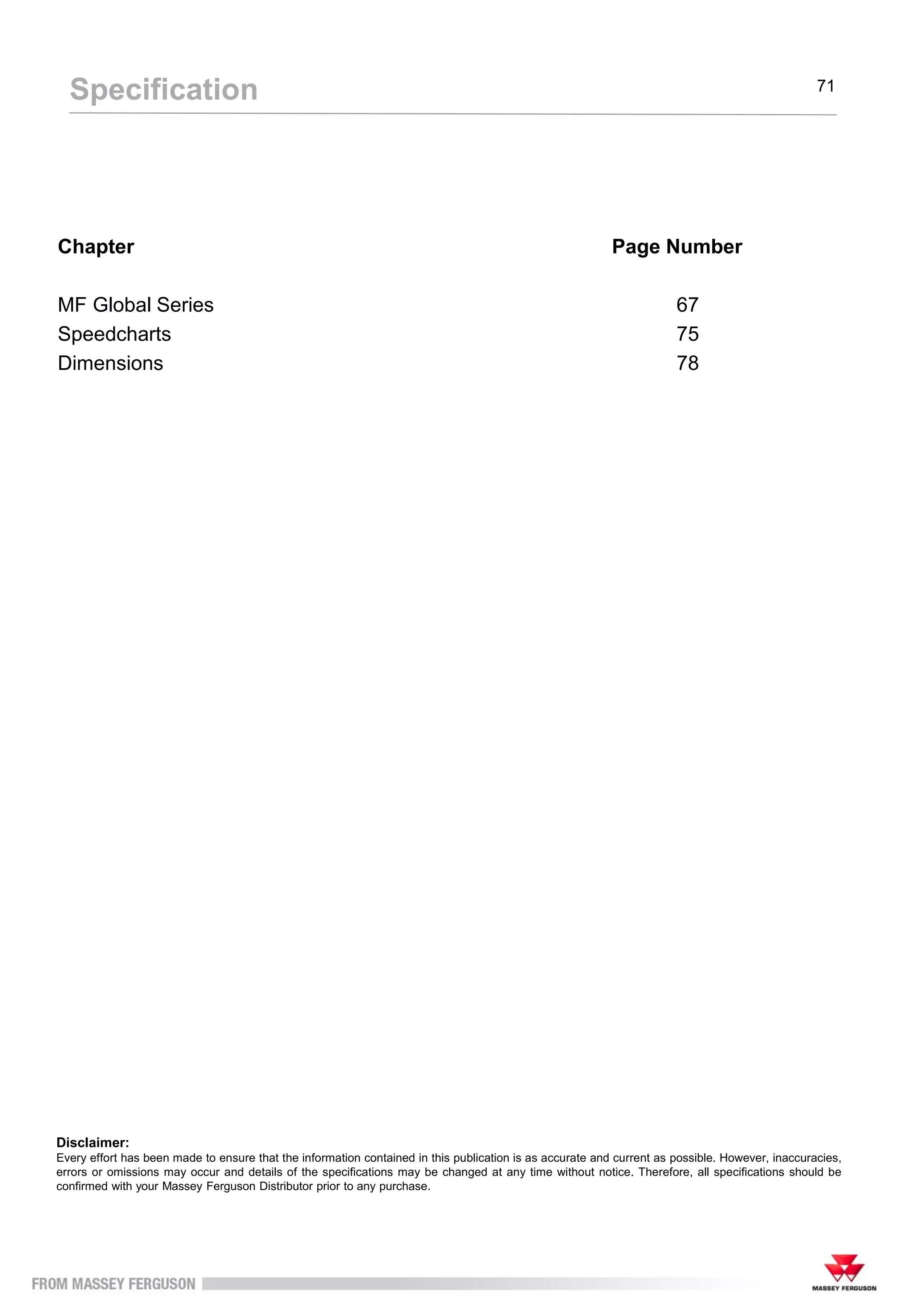 Chapter Page Number
MF Global Series 67
Speedcharts 75
Dimensions 78
Specification 71
Disclaimer:
Every effort has been made to ensure that the information contained in this publication is as accurate and current as possible. However, inaccuracies,
errors or omissions may occur and details of the specifications may be changed at any time without notice. Therefore, all specifications should be
confirmed with your Massey Ferguson Distributor prior to any purchase.
 