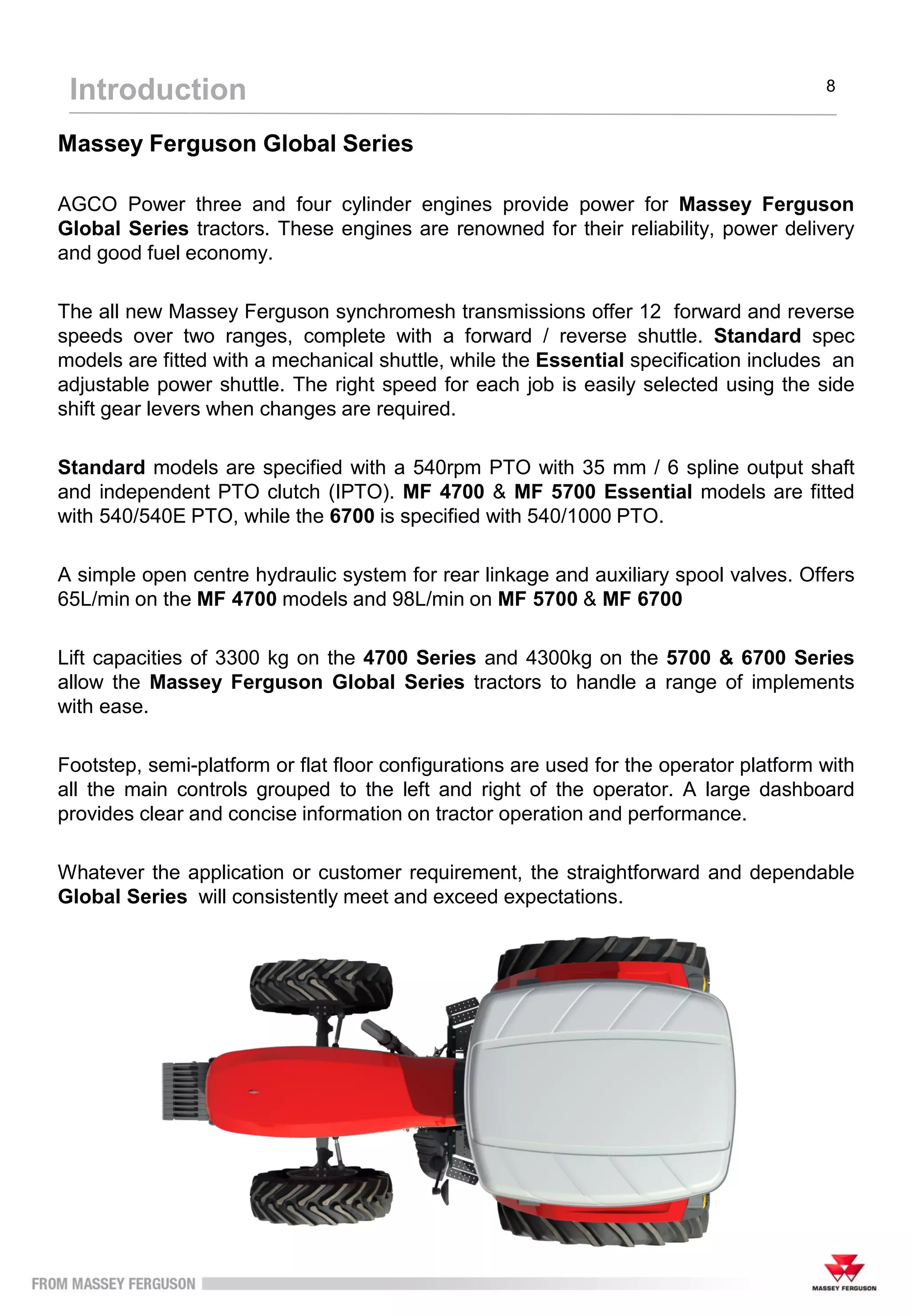 Massey Ferguson Global Series
AGCO Power three and four cylinder engines provide power for Massey Ferguson
Global Series tractors. These engines are renowned for their reliability, power delivery
and good fuel economy.
The all new Massey Ferguson synchromesh transmissions offer 12 forward and reverse
speeds over two ranges, complete with a forward / reverse shuttle. Standard spec
models are fitted with a mechanical shuttle, while the Essential specification includes an
adjustable power shuttle. The right speed for each job is easily selected using the side
shift gear levers when changes are required.
Standard models are specified with a 540rpm PTO with 35 mm / 6 spline output shaft
and independent PTO clutch (IPTO). MF 4700 & MF 5700 Essential models are fitted
with 540/540E PTO, while the 6700 is specified with 540/1000 PTO.
A simple open centre hydraulic system for rear linkage and auxiliary spool valves. Offers
65L/min on the MF 4700 models and 98L/min on MF 5700 & MF 6700
Lift capacities of 3300 kg on the 4700 Series and 4300kg on the 5700 & 6700 Series
allow the Massey Ferguson Global Series tractors to handle a range of implements
with ease.
Footstep, semi-platform or flat floor configurations are used for the operator platform with
all the main controls grouped to the left and right of the operator. A large dashboard
provides clear and concise information on tractor operation and performance.
Whatever the application or customer requirement, the straightforward and dependable
Global Series will consistently meet and exceed expectations.
Introduction 8
 