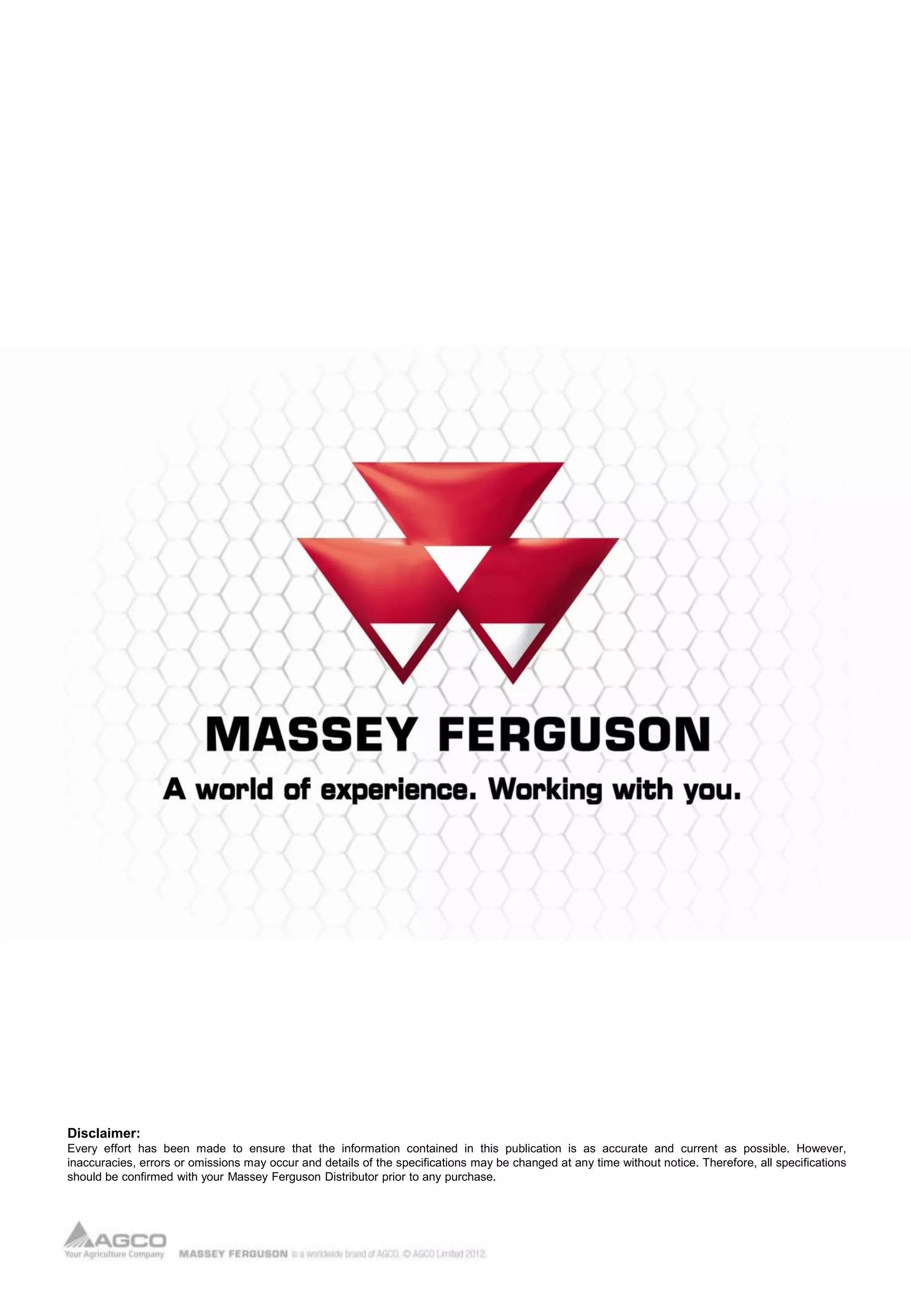 Disclaimer:
Every effort has been made to ensure that the information contained in this publication is as accurate and current as possible. However,
inaccuracies, errors or omissions may occur and details of the specifications may be changed at any time without notice. Therefore, all specifications
should be confirmed with your Massey Ferguson Distributor prior to any purchase.
 