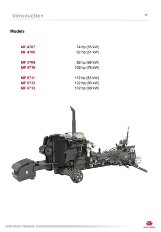 Introduction 11
Models
MF 4707 74 hp (55 kW)
MF 4708 82 hp (61 kW)
MF 5709 92 hp (68 kW)
MF 5710 102 hp (76 kW)
MF 6711 112 hp (83 kW)
MF 6712 122 hp (90 kW)
MF 6713 132 hp (98 kW)
 