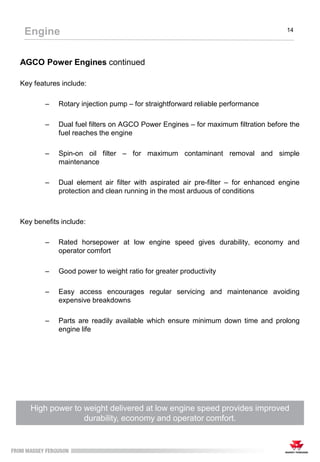 AGCO Power Engines continued
Key features include:
– Rotary injection pump – for straightforward reliable performance
– Dual fuel filters on AGCO Power Engines – for maximum filtration before the
fuel reaches the engine
– Spin-on oil filter – for maximum contaminant removal and simple
maintenance
– Dual element air filter with aspirated air pre-filter – for enhanced engine
protection and clean running in the most arduous of conditions
Key benefits include:
– Rated horsepower at low engine speed gives durability, economy and
operator comfort
– Good power to weight ratio for greater productivity
– Easy access encourages regular servicing and maintenance avoiding
expensive breakdowns
– Parts are readily available which ensure minimum down time and prolong
engine life
High power to weight delivered at low engine speed provides improved
durability, economy and operator comfort.
Engine 14
 