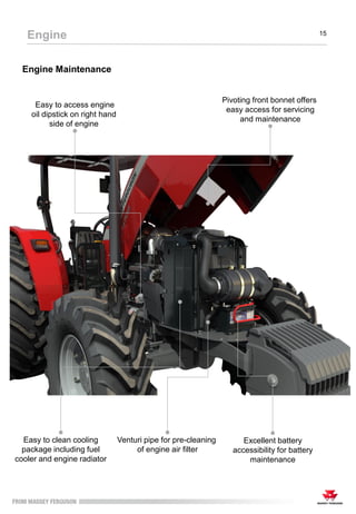 Engine Maintenance
Engine 15
Venturi pipe for pre-cleaning
of engine air filter
Easy to clean cooling
package including fuel
cooler and engine radiator
Excellent battery
accessibility for battery
maintenance
Easy to access engine
oil dipstick on right hand
side of engine
Pivoting front bonnet offers
easy access for servicing
and maintenance
 