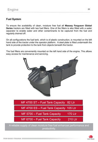 Fuel System
To ensure the availability of clean, moisture free fuel all Massey Ferguson Global
Series tractors are fitted with two fuel filters. One of the filters is also fitted with a water
separator to enable water and other contaminants to be captured from the fuel and
regularly drained off.
On all configurations the fuel tank, which is of plastic construction, is mounted on the left
hand side of the tractor under the operator platform. A steel plate is fitted underneath the
tank to provide protection to the tank from objects beneath the tractor.
The fuel filters are conveniently mounted on the left hand side of the engine. This allows
easy access for maintenance and servicing.
A reliable supply of clean moisture free fuel enhances performance and
productivity.
MF 4700 ES – Fuel Tank Capacity 105 Ltr
Engine 20
MF 5700 – Fuel Tank Capacity 170 Ltr
MF 6700 – Fuel Tank Capacity 210 Ltr
MF 4700 ST – Fuel Tank Capacity 82 Ltr
 