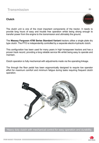 Clutch
The clutch unit is one of the most important components of the tractor. It needs to
provide long hours of easy and trouble free operation whilst being strong enough to
transfer power from the engine to the transmission and ultimately the ground.
The Massey Ferguson 4700 Series Standard Variant tractors utilise a single plate dry
type clutch. The PTO is independently controlled by a separate electro-hydraulic clutch.
This configuration has been used for many years in high horsepower tractors and has a
proven track record, providing a long reliable service life whilst being easy to operate and
maintain.
Clutch operation is fully mechanical with adjustments made via the operating linkage.
The through the floor pedal has been ergonomically designed to require low operator
effort for maximum comfort and minimum fatigue during tasks requiring frequent clutch
operation.
Transmission 23
Heavy duty clutch with mechanical control for easy operation and durability.
 