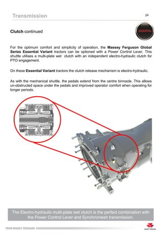 Clutch continued
For the optimum comfort and simplicity of operation, the Massey Ferguson Global
Series Essential Variant tractors can be optioned with a Power Control Lever. This
shuttle utilises a multi-plate wet clutch with an independent electro-hydraulic clutch for
PTO engagement.
On these Essential Variant tractors the clutch release mechanism is electro-hydraulic.
As with the mechanical shuttle, the pedals extend from the centre binnacle. This allows
un-obstructed space under the pedals and improved operator comfort when operating for
longer periods.
Transmission 24
The Electro-hydraulic multi-plate wet clutch is the perfect combination with
the Power Control Lever and Synchromesh transmission.
 