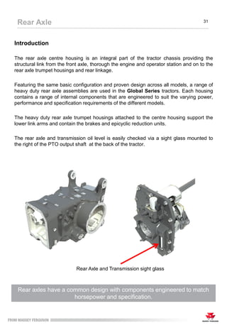 Introduction
The rear axle centre housing is an integral part of the tractor chassis providing the
structural link from the front axle, thorough the engine and operator station and on to the
rear axle trumpet housings and rear linkage.
Featuring the same basic configuration and proven design across all models, a range of
heavy duty rear axle assemblies are used in the Global Series tractors. Each housing
contains a range of internal components that are engineered to suit the varying power,
performance and specification requirements of the different models.
The heavy duty rear axle trumpet housings attached to the centre housing support the
lower link arms and contain the brakes and epicyclic reduction units.
The rear axle and transmission oil level is easily checked via a sight glass mounted to
the right of the PTO output shaft at the back of the tractor.
Rear axles have a common design with components engineered to match
horsepower and specification.
Rear Axle 31
Rear Axle and Transmission sight glass
 