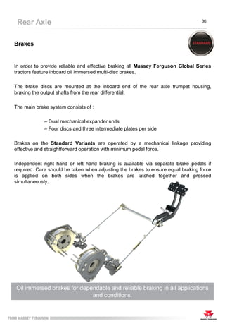 Brakes
In order to provide reliable and effective braking all Massey Ferguson Global Series
tractors feature inboard oil immersed multi-disc brakes.
The brake discs are mounted at the inboard end of the rear axle trumpet housing,
braking the output shafts from the rear differential.
The main brake system consists of :
– Dual mechanical expander units
– Four discs and three intermediate plates per side
Brakes on the Standard Variants are operated by a mechanical linkage providing
effective and straightforward operation with minimum pedal force.
Independent right hand or left hand braking is available via separate brake pedals if
required. Care should be taken when adjusting the brakes to ensure equal braking force
is applied on both sides when the brakes are latched together and pressed
simultaneously.
Oil immersed brakes for dependable and reliable braking in all applications
and conditions.
Rear Axle 36
 