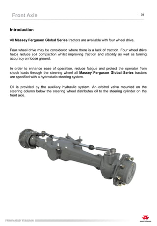 Introduction
All Massey Ferguson Global Series tractors are available with four wheel drive.
Four wheel drive may be considered where there is a lack of traction. Four wheel drive
helps reduce soil compaction whilst improving traction and stability as well as turning
accuracy on loose ground.
In order to enhance ease of operation, reduce fatigue and protect the operator from
shock loads through the steering wheel all Massey Ferguson Global Series tractors
are specified with a hydrostatic steering system.
Oil is provided by the auxiliary hydraulic system. An orbitrol valve mounted on the
steering column below the steering wheel distributes oil to the steering cylinder on the
front axle.
Front Axle 39
 