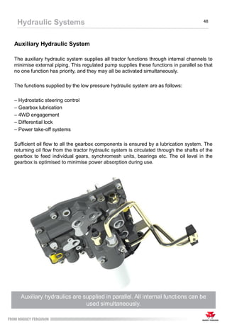 Auxiliary Hydraulic System
The auxiliary hydraulic system supplies all tractor functions through internal channels to
minimise external piping. This regulated pump supplies these functions in parallel so that
no one function has priority, and they may all be activated simultaneously.
The functions supplied by the low pressure hydraulic system are as follows:
– Hydrostatic steering control
– Gearbox lubrication
– 4WD engagement
– Differential lock
– Power take-off systems
Sufficient oil flow to all the gearbox components is ensured by a lubrication system. The
returning oil flow from the tractor hydraulic system is circulated through the shafts of the
gearbox to feed individual gears, synchromesh units, bearings etc. The oil level in the
gearbox is optimised to minimise power absorption during use.
Auxiliary hydraulics are supplied in parallel. All internal functions can be
used simultaneously.
Hydraulic Systems 48
 