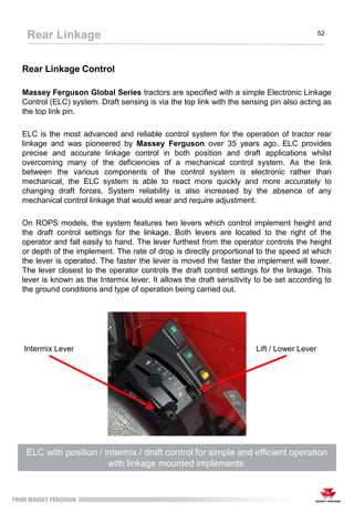 Rear Linkage Control
Massey Ferguson Global Series tractors are specified with a simple Electronic Linkage
Control (ELC) system. Draft sensing is via the top link with the sensing pin also acting as
the top link pin.
ELC is the most advanced and reliable control system for the operation of tractor rear
linkage and was pioneered by Massey Ferguson over 35 years ago. ELC provides
precise and accurate linkage control in both position and draft applications whilst
overcoming many of the deficiencies of a mechanical control system. As the link
between the various components of the control system is electronic rather than
mechanical, the ELC system is able to react more quickly and more accurately to
changing draft forces. System reliability is also increased by the absence of any
mechanical control linkage that would wear and require adjustment.
On ROPS models, the system features two levers which control implement height and
the draft control settings for the linkage. Both levers are located to the right of the
operator and fall easily to hand. The lever furthest from the operator controls the height
or depth of the implement. The rate of drop is directly proportional to the speed at which
the lever is operated. The faster the lever is moved the faster the implement will lower.
The lever closest to the operator controls the draft control settings for the linkage. This
lever is known as the Intermix lever. It allows the draft sensitivity to be set according to
the ground conditions and type of operation being carried out.
ELC with position / intermix / draft control for simple and efficient operation
with linkage mounted implements.
Rear Linkage 52
Intermix Lever Lift / Lower Lever
 