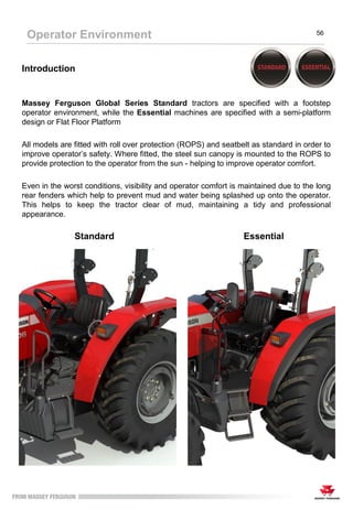 Introduction
Massey Ferguson Global Series Standard tractors are specified with a footstep
operator environment, while the Essential machines are specified with a semi-platform
design or Flat Floor Platform
All models are fitted with roll over protection (ROPS) and seatbelt as standard in order to
improve operator’s safety. Where fitted, the steel sun canopy is mounted to the ROPS to
provide protection to the operator from the sun - helping to improve operator comfort.
Even in the worst conditions, visibility and operator comfort is maintained due to the long
rear fenders which help to prevent mud and water being splashed up onto the operator.
This helps to keep the tractor clear of mud, maintaining a tidy and professional
appearance.
Operator Environment 56
Standard Essential
 