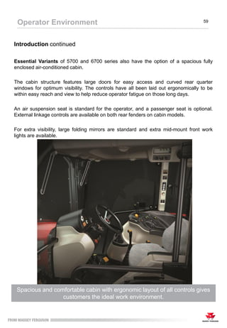 The Footstep configuration has an ergonomic layout with straightforward
controls for easy operation to maximise performance
Operator Environment 59
Introduction continued
Essential Variants of 5700 and 6700 series also have the option of a spacious fully
enclosed air-conditioned cabin.
The cabin structure features large doors for easy access and curved rear quarter
windows for optimum visibility. The controls have all been laid out ergonomically to be
within easy reach and view to help reduce operator fatigue on those long days.
An air suspension seat is standard for the operator, and a passenger seat is optional.
External linkage controls are available on both rear fenders on cabin models.
For extra visibility, large folding mirrors are standard and extra mid-mount front work
lights are available.
Spacious and comfortable cabin with ergonomic layout of all controls gives
customers the ideal work environment.
 