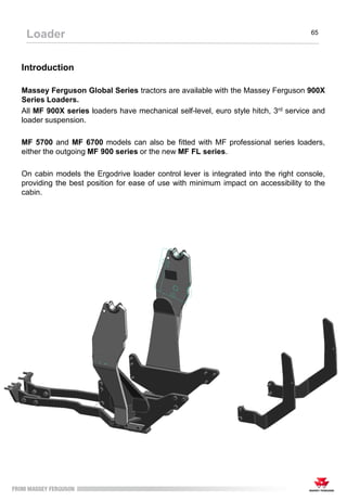 65
Loader
Introduction
Massey Ferguson Global Series tractors are available with the Massey Ferguson 900X
Series Loaders.
All MF 900X series loaders have mechanical self-level, euro style hitch, 3rd service and
loader suspension.
MF 5700 and MF 6700 models can also be fitted with MF professional series loaders,
either the outgoing MF 900 series or the new MF FL series.
On cabin models the Ergodrive loader control lever is integrated into the right console,
providing the best position for ease of use with minimum impact on accessibility to the
cabin.
 