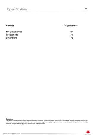 Chapter Page Number
MF Global Series 67
Speedcharts 75
Dimensions 78
Specification 71
Disclaimer:
Every effort has been made to ensure that the information contained in this publication is as accurate and current as possible. However, inaccuracies,
errors or omissions may occur and details of the specifications may be changed at any time without notice. Therefore, all specifications should be
confirmed with your Massey Ferguson Distributor prior to any purchase.
 