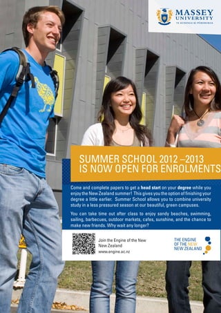 SUMMER SCHOOL 2012 –2013
    IS NOW OPEN FOR ENROLMENTS
Come and complete papers to get a head start on your degree while you
enjoy the New Zealand summer! This gives you the option of finishing your
degree a little earlier. Summer School allows you to combine university
study in a less pressured season at our beautiful, green campuses.
You can take time out after class to enjoy sandy beaches, swimming,
sailing, barbecues, outdoor markets, cafes, sunshine, and the chance to
make new friends. Why wait any longer?


              Join the Engine of the New
              New Zealand
              www.engine.ac.nz
 