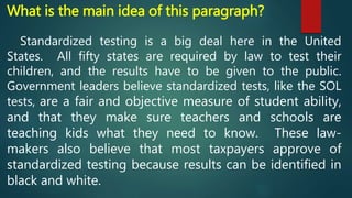 What is the main idea of this paragraph?
Standardized testing is a big deal here in the United
States. All fifty states are required by law to test their
children, and the results have to be given to the public.
Government leaders believe standardized tests, like the SOL
tests, are a fair and objective measure of student ability,
and that they make sure teachers and schools are
teaching kids what they need to know. These law-
makers also believe that most taxpayers approve of
standardized testing because results can be identified in
black and white.